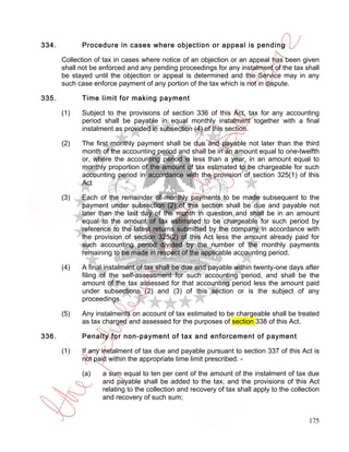 334.         Procedure in cases where objection or appeal is pending

       Collection of tax in cases where notice of an objection or an appeal has been given
       shall not be enforced and any pending proceedings for any instalment of the tax shall
       be stayed until the objection or appeal is determined and the Service may in any
       such case enforce payment of any portion of the tax which is not in dispute.

335.         Time limit for making payment

       (1)   Subject to the provisions of section 336 of this Act, tax for any accounting
             period shall be payable in equal monthly instalment together with a final
             instalment as provided in subsection (4) of this section.

       (2)   The first monthly payment shall be due and payable not later than the third
             month of the accounting period and shall be in an amount equal to one-twelfth
             or, where the accounting period is less than a year, in an amount equal to
             monthly proportion of the amount of tax estimated to be chargeable for such
             accounting period in accordance with the provision of section 325(1) of this
             Act

       (3)   Each of the remainder of monthly payments to be made subsequent to the
             payment under subsection (2) of this section shall be due and payable not
             later than the last day of the month in question and shall be in an amount
             equal to the amount of tax estimated to be chargeable for such period by
             reference to the latest returns submitted by the company in accordance with
             the provision of section 325(2) of this Act less the amount already paid for
             such accounting period divided by the number of the monthly payments
             remaining to be made in respect of the applicable accounting period.

       (4)   A final instalment of tax shall be due and payable within twenty-one days after
             filing of the self-assessment for such accounting period, and shall be the
             amount of the tax assessed for that accounting period less the amount paid
             under subsections (2) and (3) of this section or is the subject of any
             proceedings.

       (5)   Any instalments on account of tax estimated to be chargeable shall be treated
             as tax charged and assessed for the purposes of section 338 of this Act.

336.         Penalty for non-payment of tax and enforcement of payment

       (1)   If any instalment of tax due and payable pursuant to section 337 of this Act is
             not paid within the appropriate time limit prescribed. -

             (a)    a sum equal to ten per cent of the amount of the instalment of tax due
                    and payable shall be added to the tax, and the provisions of this Act
                    relating to the collection and recovery of tax shall apply to the collection
                    and recovery of such sum;


                                                                                            175
 