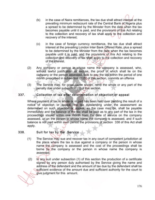 (b)    in the case of Naira remittances, the tax due shall attract interest at the
                    prevailing minimum rediscount rate of the Central Bank of Nigeria plus
                    a spread to be determined by the Minister from the date when the tax
                    becomes payable until it is paid, and the provisions of this Act relating
                    to the collection and recovery of tax shall apply to the collection and
                    recovery of the interest;

             (c)    in the case of foreign currency remittance, the tax due shall attract
                    interest at the prevailing London Inter Bank Offered Rate, plus a spread
                    to be determined by the Minister from the date when the tax becomes
                    payable until it is paid, and the provisions of this Act relating to the
                    collection and recovery of tax shall apply to the collection and recovery
                    of the interest.

       (2)   Any company or person in whose name the company is assessed, who,
             without lawful justification or excuse, the proof of which shall lie on the
             company or the person assessed, fails to pay the tax within the period of one
             month prescribed in subsection (1)(b) of this section, commits an offence

       (3)   The Service may, for good cause shown, remit the whole or any part of the
             penalty due under subsection (1) of this section.

337.         Collection of tax after determination of objection or appeal

       Where payment of tax in whole or in part has been held over pending the result of a
       notice of objection or appeal, the tax outstanding under the assessment as
       determined on such objection or appeal, as the case may be, shall be payable
       immediately and the balance of the tax shall be paid as to any part of the tax in the
       proceedings stayed within one month from the date of service on the company
       assessed, or on the person in whose name the company is assessed, and if such
       balance is not paid within such period the provisions of section 338 of this Act shall
       apply.

338.         Suit for tax by the Service

       (1)   The Service may sue and recover tax in any court of competent jurisdiction at
             the place where the tax is due against a company or the person in whose
             name the company is assessed and the cost of the proceedings shall be
             borne by the company or the person in whose name the company is
             assessed.

       (2)   In any suit under subsection (1) of this section the production of a certificate
             signed by any person duly authorised by the Service giving the name and
             address of the defendant and the amount of tax due by the defendant shall be
             sufficient evidence of the amount due and sufficient authority for the court to
             give judgment for this amount.



                                                                                           176
 