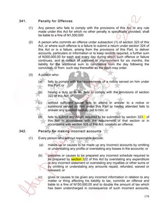 341.         Penalty for Offences

       (1)   Any person who fails to comply with the provisions of this Act or any rule
             made under this Act for which no other penalty is specifically provided, shall
             be liable to a fine of N1,500,000

       (2)   A person who commits an offence under subsection (1) of section 323 of this
             Act, or where such offence is a failure to submit a return under section 324 of
             this Act or is a failure, arising from the provisions of this Part, to deliver
             accounts, particulars or information or to keep records required, a further sum
             of N300,000.00 for each and every day during which such offence or failure
             continues, and in default of payment to imprisonment for six months, the
             liability for the additional sum to commence from the day following the
             conviction, or from such day thereafter as the court may order.

       (3)   A person who-

             (a)   fails to comply with the requirements of a notice served on him under
                   this Part; or

             (b)   having a duty so to do, fails to comply with the provisions of section
                   322 of this Act; or

             (c)   without sufficient cause fails to attend in answer to a notice or
                   summons served on him under this Part or having attended fails to
                   answer any question lawfully put to him; or

             (d)   fails to submit any return required to be submitted by section 323 of
                   this Act in accordance with the requirement of that section or in
                   accordance with section 325 of this Act, commits an offence.

342.         Penalty for making incorrect accounts

       (1)   Every person who without reasonable excuse:

             (a)   makes up or causes to be made up any incorrect accounts by omitting
                   or understating any profits or overstating any losses in the accounts; or

             (b)   prepares or causes to be prepared any incorrect schedule required to
                   be prepared by section 322 of this Act by overstating any expenditure
                   or any incorrect statement or overstating any royalties or other sums or
                   by omitting or understating any amounts repaid, refunded, waived or
                   released; or

             (c)   gives or causes to be given any incorrect information in relation to any
                   matter or thing affecting his liability to tax, commits an offence and
                   liable to a fine of N150,000.00 and to double the amount of tax which
                   has been undercharged in consequence of such incorrect accounts,

                                                                                        178
 
