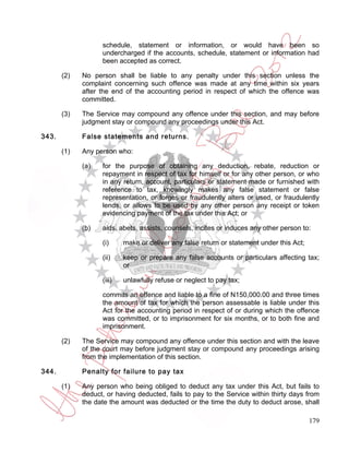 schedule, statement or information, or would have been so
                   undercharged if the accounts, schedule, statement or information had
                   been accepted as correct.

       (2)   No person shall be liable to any penalty under this section unless the
             complaint concerning such offence was made at any time within six years
             after the end of the accounting period in respect of which the offence was
             committed.

       (3)   The Service may compound any offence under this section, and may before
             judgment stay or compound any proceedings under this Act.

343.         False statements and returns.

       (1)   Any person who:

             (a)   for the purpose of obtaining any deduction, rebate, reduction or
                   repayment in respect of tax for himself or for any other person, or who
                   in any return, account, particulars or statement made or furnished with
                   reference to tax, knowingly makes any false statement or false
                   representation, or forges or fraudulently alters or used, or fraudulently
                   lends, or allows to be used by any other person any receipt or token
                   evidencing payment of the tax under this Act; or

             (b)   aids, abets, assists, counsels, incites or induces any other person to:

                   (i)     make or deliver any false return or statement under this Act;

                   (ii)    keep or prepare any false accounts or particulars affecting tax;
                           or

                   (iii)   unlawfully refuse or neglect to pay tax;

                   commits an offence and liable to a fine of N150,000.00 and three times
                   the amount of tax for which the person assessable is liable under this
                   Act for the accounting period in respect of or during which the offence
                   was committed, or to imprisonment for six months, or to both fine and
                   imprisonment.

       (2)   The Service may compound any offence under this section and with the leave
             of the court may before judgment stay or compound any proceedings arising
             from the implementation of this section.

344.         Penalty for failure to pay tax

       (1)   Any person who being obliged to deduct any tax under this Act, but fails to
             deduct, or having deducted, fails to pay to the Service within thirty days from
             the date the amount was deducted or the time the duty to deduct arose, shall

                                                                                           179
 