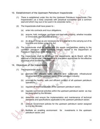 13. Establishment of the Upstream Petroleum Inspectorate

    (1)   There is established under this Act the Upstream Petroleum Inspectorate ("the
          Inspectorate") as a body corporate with perpetual succession and a common
          seal and which may sue or be sued in its corporate name.

    (2)   The Inspectorate shall have power to -

          (a)   enter into contracts and incur obligations;

          (b)   acquire, hold, mortgage, purchase and deal with property, whether movable
                or immovable, real or personal; and

          (c)   do all such things as are necessary for or incidental to the carrying out of its
                functions and duties under this Act.

    (3)   The Inspectorate shall be vested with the assets and liabilities relating to the
          upstream petroleum sector functions hitherto vested in the Department of
          Petroleum Resources of the Ministry.

    (4)   The Inspectorate shall be structured into departments, as its Board, with the
          approval of the Minister, may from time to time deem appropriate for the effective
          discharge of its functions under this Act.

14. Objectives of the Inspectorate

    (1)   The Inspectorate shall -

          (a)   promote the efficient, safe, effective and sustainable infrastructural
                development of the upstream sector of the petroleum industry;

          (b)   promote the healthy, safe and efficient conduct of all upstream petroleum
                operations;

          (c)   regulate all technical aspects of the upstream petroleum sector;

          (d)   regulate commercial activities within the upstream petroleum sector as may
                be designated by the Minister;

          (e)   determine and ensure the implementation and maintenance of technical
                standards and specifications applicable to the upstream petroleum sector;

          (f)   execute Government policies for the upstream petroleum sector assigned
                to it by the Minister;

          (g)   facilitate an enabling environment       for   investments in the upstream
                petroleum sector; and


                                                                                             18
 