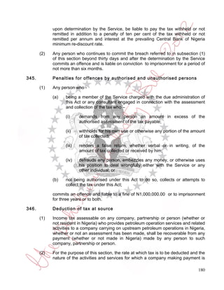 upon determination by the Service, be liable to pay the tax withheld or not
             remitted in addition to a penalty of ten per cent of the tax withheld or not
             remitted per annum and interest at the prevailing Central Bank of Nigeria
             minimum re-discount rate.

       (2)   Any person who continues to commit the breach referred to in subsection (1)
             of this section beyond thirty days and after the determination by the Service
             commits an offence and is liable on conviction to imprisonment for a period of
             not more than six months.

345.         Penalties for offences by authorised and unauthorised persons

       (1)   Any person who -

             (a)   being a member of the Service charged with the due administration of
                   this Act or any consultant engaged in connection with the assessment
                   and collection of the tax who –

                   (i)     demands from any person an amount in excess of the
                           authorised assessment of the tax payable;

                   (ii)    withholds for his own use or otherwise any portion of the amount
                           of tax collected;

                   (iii)   renders a false return, whether verbal or in writing, of the
                           amount of tax collected or received by him;

                   (iv)    defrauds any person, embezzles any money, or otherwise uses
                           his position to deal wrongfully either with the Service or any
                           other individual; or

             (b)   not being authorised under this Act to do so, collects or attempts to
                   collect the tax under this Act;

             commits an offence and liable to a fine of N1,000,000.00 or to imprisonment
             for three years or to both.

346.         Deduction of tax at source

       (1)   Income tax assessable on any company, partnership or person (whether or
             not resident in Nigeria) who provides petroleum operation services and related
             activities to a company carrying on upstream petroleum operations in Nigeria,
             whether or not an assessment has been made, shall be recoverable from any
             payment (whether or not made in Nigeria) made by any person to such
             company, partnership or person.

       (2)   For the purpose of this section, the rate at which tax is to be deducted and the
             nature of the activities and services for which a company making payment is

                                                                                         180
 