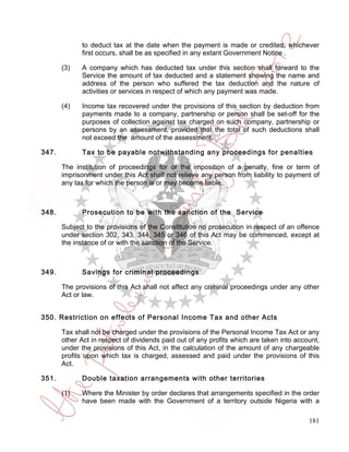 to deduct tax at the date when the payment is made or credited, whichever
             first occurs, shall be as specified in any extant Government Notice .

       (3)   A company which has deducted tax under this section shall forward to the
             Service the amount of tax deducted and a statement showing the name and
             address of the person who suffered the tax deduction and the nature of
             activities or services in respect of which any payment was made.

       (4)   Income tax recovered under the provisions of this section by deduction from
             payments made to a company, partnership or person shall be set-off for the
             purposes of collection against tax charged on such company, partnership or
             persons by an assessment, provided that the total of such deductions shall
             not exceed the amount of the assessment.

347.         Tax to be payable notwithstanding any proceedings for penalties

       The institution of proceedings for or the imposition of a penalty, fine or term of
       imprisonment under this Act shall not relieve any person from liability to payment of
       any tax for which the person is or may become liable.



348.         Prosecution to be with the sanction of the Service

       Subject to the provisions of the Constitution no prosecution in respect of an offence
       under section 302, 343, 344, 345 or 346 of this Act may be commenced, except at
       the instance of or with the sanction of the Service.



349.         Savings for criminal proceedings

       The provisions of this Act shall not affect any criminal proceedings under any other
       Act or law.


350. Restriction on effects of Personal Income Tax and other Acts

       Tax shall not be charged under the provisions of the Personal Income Tax Act or any
       other Act in respect of dividends paid out of any profits which are taken into account,
       under the provisions of this Act, in the calculation of the amount of any chargeable
       profits upon which tax is charged, assessed and paid under the provisions of this
       Act.

351.         Double taxation arrangements with other territories

       (1)   Where the Minister by order declares that arrangements specified in the order
             have been made with the Government of a territory outside Nigeria with a

                                                                                          181
 