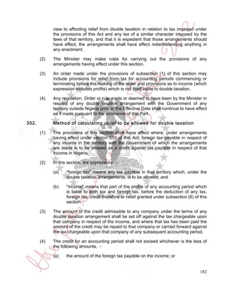 view to affording relief from double taxation in relation to tax imposed under
             the provisions of this Act and any tax of a similar character imposed by the
             laws of that territory, and that it is expedient that those arrangements should
             have effect, the arrangements shall have effect notwithstanding anything in
             any enactment.

       (2)   The Minister may make rules for carrying out the provisions of any
             arrangements having effect under this section.

       (3)   An order made under the provisions of subsection (1) of this section may
             include provisions for relief from tax for accounting periods commencing or
             terminating before the making of the order and provisions as to income (which
             expression includes profits) which is not itself liable to double taxation.

       (4)   Any regulation, Order or rule made or deemed to have been by the Minister in
             respect of any double taxation arrangement with the Government of any
             territory outside Nigeria prior to the Effective Date shall continue to have effect
             as if made pursuant to the provisions of this Part.

352.         Method of calculating relief to be allowed for double taxation

       (1)   The provisions of this section shall have effect where, under arrangements
             having effect under section 353 of this Act, foreign tax payable in respect of
             any income in the territory with the Government of which the arrangements
             are made is to be allowed as a credit against tax payable in respect of that
             income in Nigeria.

       (2)   In this section, the expression- –

             (a)    "foreign tax" means any tax payable in that territory which, under the
                    double taxation arrangements, is to be allowed; and

             (b)    "income" means that part of the profits of any accounting period which
                    is liable to both tax and foreign tax, before the deduction of any tax,
                    foreign tax, credit therefore or relief granted under subsection (6) of this
                    section.

       (3)   The amount of the credit admissible to any company under the terms of any
             double taxation arrangement shall be set off against the tax chargeable upon
             that company in respect of the income, and where that tax has been paid the
             amount of the credit may be repaid to that company or carried forward against
             the tax chargeable upon that company of any subsequent accounting period.

       (4)   The credit for an accounting period shall not exceed whichever is the less of
             the following amounts, -

             (a)    the amount of the foreign tax payable on the income; or


                                                                                            182
 