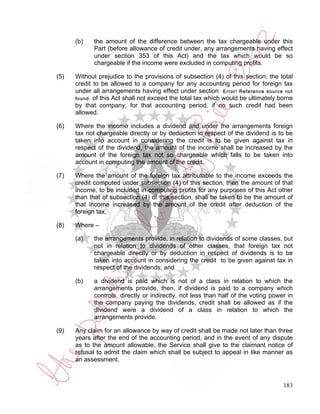 (b)    the amount of the difference between the tax chargeable under this
             Part (before allowance of credit under, any arrangements having effect
             under section 353 of this Act) and the tax which would be so
             chargeable if the income were excluded in computing profits.

(5)   Without prejudice to the provisions of subsection (4) of this section, the total
      credit to be allowed to a company for any accounting period for foreign tax
      under all arrangements having effect under section Error! Reference source not
      found. of this Act shall not exceed the total tax which would be ultimately borne
      by that company, for that accounting period, if no such credit had been
      allowed.

(6)   Where the income includes a dividend and under the arrangements foreign
      tax not chargeable directly or by deduction in respect of the dividend is to be
      taken into account in considering the credit is to be given against tax in
      respect of the dividend, the amount of the income shall be increased by the
      amount of the foreign tax not so chargeable which falls to be taken into
      account in computing the amount of the credit.

(7)   Where the amount of the foreign tax attributable to the income exceeds the
      credit computed under subsection (4) of this section, then the amount of that
      income, to be included in computing profits for any purposes of this Act other
      than that of subsection (4) of this section, shall be taken to be the amount of
      that income increased by the amount of the credit after deduction of the
      foreign tax.

(8)   Where –

      (a)    the arrangements provide, in relation to dividends of some classes, but
             not in relation to dividends of other classes, that foreign tax not
             chargeable directly or by deduction in respect of dividends is to be
             taken into account in considering the credit to be given against tax in
             respect of the dividends; and

      (b)    a dividend is paid which is not of a class in relation to which the
             arrangements provide, then, if dividend is paid to a company which
             controls, directly or indirectly, not less than half of the voting power in
             the company paying the dividends, credit shall be allowed as if the
             dividend were a dividend of a class in relation to which the
             arrangements provide.

(9)   Any claim for an allowance by way of credit shall be made not later than three
      years after the end of the accounting period, and in the event of any dispute
      as to the amount allowable, the Service shall give to the claimant notice of
      refusal to admit the claim which shall be subject to appeal in like manner as
      an assessment.



                                                                                    183
 