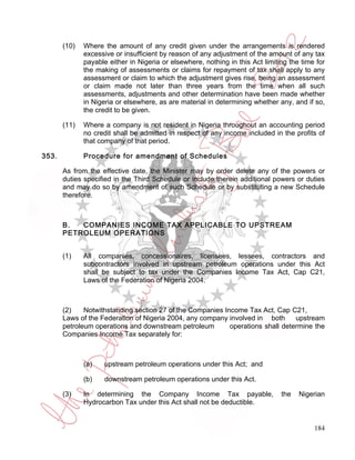 (10)   Where the amount of any credit given under the arrangements is rendered
              excessive or insufficient by reason of any adjustment of the amount of any tax
              payable either in Nigeria or elsewhere, nothing in this Act limiting the time for
              the making of assessments or claims for repayment of tax shall apply to any
              assessment or claim to which the adjustment gives rise, being an assessment
              or claim made not later than three years from the time when all such
              assessments, adjustments and other determination have been made whether
              in Nigeria or elsewhere, as are material in determining whether any, and if so,
              the credit to be given.

       (11)   Where a company is not resident in Nigeria throughout an accounting period
              no credit shall be admitted in respect of any income included in the profits of
              that company of that period.

353.          Procedure for amendment of Schedules

       As from the effective date, the Minister may by order delete any of the powers or
       duties specified in the Third Schedule or include therein additional powers or duties
       and may do so by amendment of such Schedule or by substituting a new Schedule
       therefore.



       B.  COMPANIES INCOME TAX APPLICABLE TO UPSTREAM
       PETROLEUM OPERATIONS


       (1)    All companies, concessionaires, licensees, lessees, contractors and
              subcontractors involved in upstream petroleum operations under this Act
              shall be subject to tax under the Companies Income Tax Act, Cap C21,
              Laws of the Federation of Nigeria 2004.



       (2)    Notwithstanding section 27 of the Companies Income Tax Act, Cap C21,
       Laws of the Federation of Nigeria 2004, any company involved in both      upstream
       petroleum operations and downstream petroleum        operations shall determine the
       Companies Income Tax separately for:



              (a)    upstream petroleum operations under this Act; and

              (b)    downstream petroleum operations under this Act.

       (3)    In determining the Company Income Tax payable,                    the   Nigerian
              Hydrocarbon Tax under this Act shall not be deductible.


                                                                                           184
 