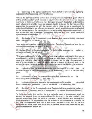 (4)  Section 22 of the Companies Income Tax Act shall be amended by replacing
subsection (1) of section 22 with the following:

“Where the Service is of the opinion that any disposition is not in fact given effect to
or that any transaction which reduces or would reduce the amount of any tax payable
is artificial or fictitious, the Service may disregard any such disposition and direct that
such adjustments shall be made as respects liability to tax as the Service considers
appropriate in accordance with its transfer pricing rules, so as to counteract the
reduction of liability to tax effected, or reduction which would otherwise be effected,
by the transaction and the companies concerned shall be assessable accordingly. In
this subsection, the expression "disposition" includes any trust, grant, covenant,
agreement or arrangement.

(5)    Section 24 of the Companies Income Tax Act shall be amended by inserting a
new    paragraph (j) as follows -

“any rents and royalties payable on Upstream Petroleum Operations” and by re-
numbering the existing paragraph (j) as (k).

(6) Section 29 of the Companies Income Tax Act shall be amended by             replacing
subsection (3) with the following:

“The assessable profits of any company from any trade or business for the year of
assessment in which it commenced to carry on such trade or business (or in the
case of a company other than a Nigerian company, for the year of assessment in
which it commenced to carry on such trade or business in Nigeria) and for the
subsequent years shall be ascertained in accordance with the following provisions -

(a)   for the first year the assessable profits shall be the profit from the date of
commencement of business to the end of the accounting period in the preceding
year;

(b)   for the second year the assessable profits shall be the profits for      the
accounting year following the    first year;

(c)    for the third year and thereafter the assessable profits shall be  computed
in accordance with subsection (1) of this section for the accounting year;

(7)   Section 31 of the Companies Income Tax Act shall be amended by replacing
subparagraph (ii) of paragraph (a) of subsection (2) of section 31 with the following:

“a deduction under this section for any particular year of assessment shall not
exceed the amount, if any, of assessable profits, included in the total profits for that
year of assessment, from the trade or business in which the loss was incurred and
shall be made as far as possible from the amount of such assessable profits of the
first year of assessment after that in which the loss was incurred and, so far as it
cannot be so made, then from such amount of such assessable profits of the next
year of assessment, and so on;”

                                                                                       185
 