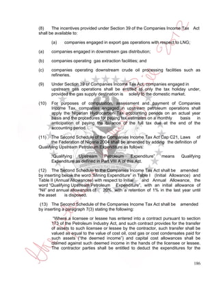 (8)    The incentives provided under Section 39 of the Companies Income Tax Act
shall be available to:

       (a)   companies engaged in export gas operations with respect to LNG;

(a)    companies engaged in downstream gas distribution;

(b)    companies operating gas extraction facilities; and

(c)    companies operating downstream crude oil processing facilities such as
       refineries.

(9)    Under Section 39 of Companies Income Tax Act, companies engaged in
       upstream gas operations shall be entitled to only the tax holiday under,
       provided the gas supply destination is solely to the domestic market.

(10)   For purposes of computation, assessment and payment of Companies
       Income Tax, companies engaged in upstream petroleum operations shall
       apply the Nigerian Hydrocarbon Tax accounting periods on an actual year
       basis and the procedures for paying tax estimates on a monthly basis   in
       anticipation of paying the balance of the full tax due at the end of the
       accounting period.

(11)   The Second Schedule of the Companies Income Tax Act Cap C21, Laws of
       the Federation of Nigeria 2004 shall be amended by adding the definition of
Qualifying Upstream Petroleum Expenditure as follows:

       “Qualifying  Upstream      Petroleum       Expenditure”   means     Qualifying
       Expenditure as defined in Part VIII A of this Act.

(12) The Second Schedule to the Companies Income Tax Act shall be amended
by inserting below the word “Mining Expenditure” in Table I (Initial Allowance) and
Table II (Annual Allowances) with respect to Initial  and Annual Allowance, the
word “Qualifying Upstream Petroleum Expenditure”, with an initial allowance of
“Nil” and annual allowances of    20%, with a retention of 1% in the last year until
the asset     is disposed.

 (13) The Second Schedule of the Companies Income Tax Act shall be         amended
by inserting a paragraph 7(3) stating the following:

        “Where a licensee or lessee has entered into a contract pursuant to section
       173 of the Petroleum Industry Act, and such contract provides for the transfer
       of assets to such licensee or lessee by the contractor, such transfer shall be
       valued as equal to the value of cost oil, cost gas or cost condensates paid for
       such assets (“the deemed income”) and capital cost allowances shall be
       claimed against such deemed income in the hands of the licensee or lessee.
       The contractor parties shall be entitled to deduct the expenditures for the


                                                                                  186
 