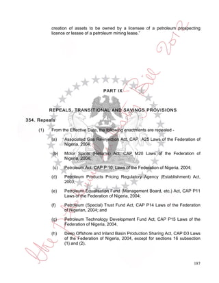 creation of assets to be owned by a licensee of a petroleum prospecting
           licence or lessee of a petroleum mining lease.”




                                      PART IX



           REPEALS, TRANSITIONAL AND SAVINGS PROVISIONS

354. Repeals

     (1)   From the Effective Date, the following enactments are repealed -

           (a)    Associated Gas Re-injection Act, CAP A25 Laws of the Federation of
                  Nigeria, 2004;

            (b)   Motor Spirits (Returns) Act, CAP M20 Laws of the Federation of
                  Nigeria, 2004;

            (c)   Petroleum Act, CAP P 10, Laws of the Federation of Nigeria, 2004;

           (d)    Petroleum Products Pricing Regulatory Agency (Establishment) Act,
                  2003;

           (e)    Petroleum Equalisation Fund (Management Board, etc.) Act, CAP P11
                  Laws of the Federation of Nigeria, 2004;

           (f)    Petroleum (Special) Trust Fund Act, CAP P14 Laws of the Federation
                  of Nigerian, 2004; and

           (g)    Petroleum Technology Development Fund Act, CAP P15 Laws of the
                  Federation of Nigeria, 2004.

           (h)    Deep Offshore and Inland Basin Production Sharing Act, CAP D3 Laws
                  of the Federation of Nigeria, 2004, except for sections 16 subsection
                  (1) and (2).



                                                                                      187
 