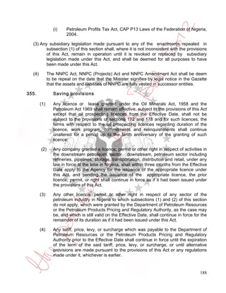 (i)    Petroleum Profits Tax Act, CAP P13 Laws of the Federation of Nigeria,
                        2004.

  (3) Any subsidiary legislation made pursuant to any of the enactments repealed in
         subsection (1) of this section shall, where it is not inconsistent with the provisions
         of this Act, remain in operation until it is revoked or replaced by subsidiary
         legislation made under this Act, and shall be deemed for all purposes to have
         been made under this Act.

  (4)         The NNPC Act, NNPC (Projects) Act and NNPC Amendment Act shall be deem
              to be repeal on the date that the Minister signifies by legal notice in the Gazette
              that the assets and liabilities of NNPC are fully vested in successor entities.

355.             Saving provisions

        (1)      Any licence or lease granted under the Oil Minerals Act, 1958 and the
                 Petroleum Act 1969 shall remain effective, subject to the provisions of this Act
                 except that oil prospecting licences from the Effective Date, shall not be
                 subject to the provisions of sections 172 and 178 and for such licences, the
                 terms with respect to the oil prospecting licences regarding duration of the
                 licence, work program, commitments and relinquishments shall continue
                 unaltered for a period up to the tenth anniversary of the granting of such
                 licence;

        (2)      Any company granted a licence, permit or other right in respect of activities in
                 the downstream petroleum, sector downstream, petroleum sector including
                 refineries, pipelines, storage, transportation, distribution and retail, under any
                 law in force at the time in Nigeria, shall within three months from the Effective
                 Date apply to the Agency for the issuance of the appropriate licence under
                 this Act, and pending the issuance of the appropriate licence, the prior
                 licence, permit, or right shall continue in force as if it had been issued under
                 the provisions of this Act.

        (3)      Any other licence, permit or other right in respect of any sector of the
                 petroleum industry in Nigeria to which subsections (1) and (2) of this section
                 do not apply, which were granted by the Department of Petroleum Resources
                 or the Petroleum Products Pricing and Regulatory Authority, as the case may
                 be, and which is still valid on the Effective Date, shall continue in force for the
                 remainder of its duration as if it had been issued under this Act.

        (4)      Any tariff, price, levy, or surcharge which was payable to the Department of
                 Petroleum Resources or the Petroleum Products Pricing and Regulatory
                 Authority prior to the Effective Date shall continue in force until the expiration
                 of the term of the said tariff, price, levy, or surcharge, or until alternative
                 provisions are made pursuant to the provisions of this Act or any regulations
                 made under it, whichever is earlier.


                                                                                                188
 