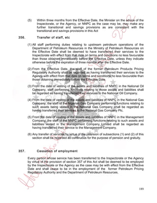 (5)    Within three months from the Effective Date, the Minister on the advice of the
              Inspectorate, or the Agency, or NNPC as the case may be, may make any
              further transitional and savings provisions as are consistent with the
              transitional and savings provisions in this Act

356.          Transfer of staff, etc

       (1) All staff performing duties relating to upstream petroleum operations of the
           Department of Petroleum Resources in the Ministry of Petroleum Resources on
           the Effective Date shall be deemed to have transferred their services to the
           Inspectorate with effect from that date on terms and conditions no less favourable
           than those obtained immediately before the Effective Date, unless they indicate
           otherwise before the expiration of three months after the Effective Date.

       (2) From the Effective Date, the staff of the former Petroleum Products Pricing
           Regulatory Authority shall be regarded as having transferred their services to the
           Agency with effect from that date on terms and conditions no less favourable than
           those obtaining immediately before the Effective Date.

       (3) From the date of vesting of the assets and liabilities of NNPC in the National Oil
           Company, staff performing functions relating to those assets and liabilities shall
           be regarded as having transferred their services to the National Oil Company.

       (4) From the date of vesting of the assets and liabilities of NNPC in the National Gas
           Company, the staff of the Nigerian Gas Company performing functions relating to
           such assets being vested in the National Gas Company shall be regarded as
           having transferred their services to the National Gas Company Plc.

       (5) From the date of vesting of the assets and liabilities of NNPC in the Management
           Company, the staff of the NNPC performing functions relating to such assets and
           liabilities vested in the Management Company Limited shall be regarded as
           having transferred their service to the Management Company.

       (6) Any transfer of services by virtue of the provision of subsections (1) and (2) of this
           section shall be regarded as continuous for the purpose of pension and gratuity.



357.          Cessation of employment

       Every person whose service has been transferred to the Inspectorate or the Agency
       by virtue of the provision of section 357 of this Act shall be deemed to be employed
       by the Inspectorate or the Agency as the case may be with effect from the Effective
       Date and shall cease to be in the employment of the former Petroleum Pricing
       Regulatory Authority and the Department of Petroleum Resources.




                                                                                             189
 