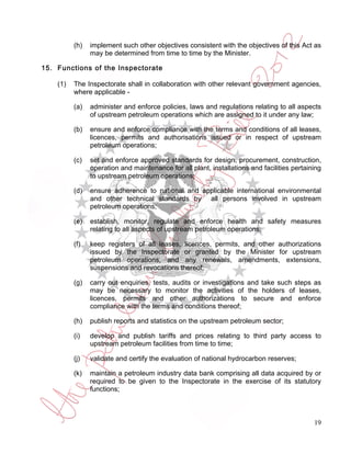 (h)   implement such other objectives consistent with the objectives of this Act as
                may be determined from time to time by the Minister.

15. Functions of the Inspectorate

    (1)   The Inspectorate shall in collaboration with other relevant government agencies,
          where applicable -

          (a)   administer and enforce policies, laws and regulations relating to all aspects
                of upstream petroleum operations which are assigned to it under any law;

          (b)   ensure and enforce compliance with the terms and conditions of all leases,
                licences, permits and authorisations issued or in respect of upstream
                petroleum operations;

          (c)   set and enforce approved standards for design, procurement, construction,
                operation and maintenance for all plant, installations and facilities pertaining
                to upstream petroleum operations;

          (d)   ensure adherence to national and applicable international environmental
                and other technical standards by all persons involved in upstream
                petroleum operations;

          (e)   establish, monitor, regulate and enforce health and safety measures
                relating to all aspects of upstream petroleum operations;

          (f)   keep registers of all leases, licences, permits, and other authorizations
                issued by the Inspectorate or granted by the Minister for upstream
                petroleum operations, and any renewals, amendments, extensions,
                suspensions and revocations thereof;

          (g)   carry out enquiries, tests, audits or investigations and take such steps as
                may be necessary to monitor the activities of the holders of leases,
                licences, permits and other authorizations to secure and enforce
                compliance with the terms and conditions thereof;

          (h)   publish reports and statistics on the upstream petroleum sector;

          (i)   develop and publish tariffs and prices relating to third party access to
                upstream petroleum facilities from time to time;

          (j)   validate and certify the evaluation of national hydrocarbon reserves;

          (k)   maintain a petroleum industry data bank comprising all data acquired by or
                required to be given to the Inspectorate in the exercise of its statutory
                functions;



                                                                                             19
 