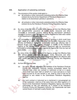 358.         Application of subsisting contracts

       (1)   The provisions of this section shall apply to –
             (a) all contracts or other instruments subsisting before the Effective Date
                  entered into by the former Department of Petroleum Resources in
                  relation to its downstream petroleum operations;

             (b)   all contracts or other instruments subsisting before the Effective Date
                   entered into by the Petroleum Products Pricing Regulatory Agency.


       (2)   By virtue of this Act there is vested in the Agency as from the Effective Date
             and without further assurance all assets, funds, resources and other
             moveable or immovable property relating to the downstream petroleum
             operations functions which immediately before the Effective Date were vested
             in the Department of Petroleum Resources.

       (3)   Any proceeding or cause of action pending or existing or which could have
             been taken by or against the Department of Petroleum Resources of the
             Ministry of Petroleum Resources immediately before the effective date in
             respect of any such right, interest, obligation or liability of the Petroleum
             Agency or the Department of Petroleum Resources may be commenced,
             continued or enforced or taken by or against the Agency as if this Act had not
             been made.

       (4)   By virtue of this Act there is vested in the Agency as from the Effective Date
             and without further assurance all assets, funds, resources and other
             moveable or immovable property which immediately before the effective date
             were vested and held by the Petroleum Products Pricing and Regulatory
             Authority.

       (6)   As from the Effective Date:

             (a)    the rights, interest, obligations and liabilities of the Petroleum Products
                    Pricing and Regulatory Authority existing immediately before the
                    Effective Date under any contract or instrument at law or in equity
                    which shall have been held on behalf of or have accrued to or have
                    been incurred for its own benefit or use, shall by virtue of this Act be
                    assigned to and vested in the Downstream Petroleum Regulatory
                    Agency;

             (b)    any such contract or instrument as is mentioned in sub-paragraph (a)
                    of the subsection, shall be of the same force and effect against or in
                    favour of the Downstream Petroleum Regulatory Agency and shall be
                    enforceable as fully and effectively as if instead of the Petroleum
                    Products Pricing and Regulatory Authority, the Inspectorate had been
                    named therein or had been a party thereto; and

                                                                                             190
 