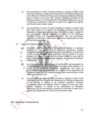 (c)   Any proceeding or cause of action pending or existing or which could
                 have been taken by or against the Department of Petroleum Resources
                 of the Ministry of Petroleum Resources immediately before the effective
                 date in respect of any such right, interest, obligation or liability of the
                 Petroleum Agency or the Department of Petroleum Resources may be
                 commenced, continued or enforced or taken by or against the Agency
                 as if this Act had not been made.

           (c)   any proceeding or cause of action pending or existing or which could
                 have been taken by or against the Petroleum Products Pricing and
                 Regulatory Authority immediately before the effective date in respect of
                 any such rights, interest, obligation or liability of the Petroleum
                 Products Pricing and Regulatory Authority, may be commenced,
                 continued or enforced or taken by or against the Inspectorate as if this
                 Act had not been made.

     (7)   As from the Effective Date:

           (a)   the rights, interest, obligations and liabilities relating to upstream
                 functions of the Department of Petroleum Resources existing
                 immediately before the Effective Date under any contract or instrument
                 at law or in equity which shall have been held on behalf of or have
                 accrued to or have been incurred for its own benefit or use, shall by
                 virtue of this Act be assigned to and vested in the Upstream Petroleum
                 Inspectorate;

           (b)   any such contract or instrument as is mentioned in sub-paragraph (a)
                 of this subsection, shall be of the same force and effect against or in
                 favour of the Upstream Petroleum Inspectorate and shall be
                 enforceable as fully and effectively as if instead of the Department of
                 Petroleum Resources, the Inspectorate had been named therein or had
                 been a party thereto; and

           (c)   Any proceeding or cause of action pending or existing or which could
                 have been taken by or against the Department of Petroleum Resources
                 of the Ministry in relation to its upstream petroleum functions
                 immediately before the Effective Date in respect of any such right,
                 interest, obligation or liability of the Department of Petroleum
                 Resources may be commenced, continued or enforced or taken by or
                 against the Inspectorate as if this Act had not been made.




360. Delisting of Subsidiaries



                                                                                        191
 