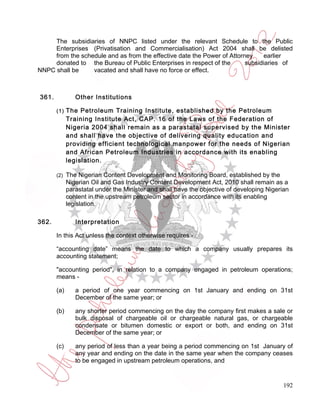 The subsidiaries of NNPC listed under the relevant Schedule to the Public
     Enterprises (Privatisation and Commercialisation) Act 2004 shall be delisted
     from the schedule and as from the effective date the Power of Attorney    earlier
     donated to the Bureau of Public Enterprises in respect of the       subsidiaries of
NNPC shall be     vacated and shall have no force or effect.



361.            Other Institutions

       (1)   The Petroleum Training Institute, established by the Petroleum
             Training Institute Act, CAP. 16 of the Laws of the Federation of
             Nigeria 2004 shall remain as a parastatal supervised by the Minister
             and shall have the objective of delivering quality education and
             providing efficient technological manpower for the needs of Nigerian
             and African Petroleum Industries in accordance with its enabling
             legislation.

       (2)   The Nigerian Content Development and Monitoring Board, established by the
             Nigerian Oil and Gas Industry Content Development Act, 2010 shall remain as a
             parastatal under the Minister and shall have the objective of developing Nigerian
             content in the upstream petroleum sector in accordance with its enabling
             legislation.

362.            Interpretation

       In this Act unless the context otherwise requires -

       “accounting date” means the date to which a company usually prepares its
       accounting statement;

       "accounting period", in relation to a company engaged in petroleum operations;
       means -

       (a)      a period of one year commencing on 1st January and ending on 31st
                December of the same year; or

       (b)      any shorter period commencing on the day the company first makes a sale or
                bulk disposal of chargeable oil or chargeable natural gas, or chargeable
                condensate or bitumen domestic or export or both, and ending on 31st
                December of the same year; or

       (c)      any period of less than a year being a period commencing on 1st January of
                any year and ending on the date in the same year when the company ceases
                to be engaged in upstream petroleum operations, and


                                                                                            192
 