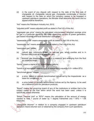 (d)    in the event of any dispute with respect to the date of the first sale of
       chargeable oil, chargeable natural gas, chargeable condensate or bitumen
       with respect to the date on which the company ceases to be engaged in
       upstream petroleum operations, the Minister shall determine the same and no
       appeal shall lie therefrom;

"Act" means the Petroleum Industry Act, 2012;

"adjusted profit" means adjusted profit as stated in Part VIII of this Act;

“aggregate gas price” means the calculated volume-based weighted average price
for gas in a particular month by the three consuming sectors of power generation,
gas based industries and local distribution companies;

"assessable profit" means assessable profit as stated in Part VIII of this Act;

"assessable tax" means assessable tax as stated in Part VIII of this Act;

"associated gas" means

(a)    natural gas, commonly known as gas-cap gas, which overlies and is in
       contact with crude oil in a reservoir; and

(b)    solution gas dissolved in crude oil in a reservoir and emerging from the fluid
       as pressure drops;

"barrel" means a barrel of 42 United States gallons;

"barrel of oil equivalent" means a unit of energy that is equal to 5.8 × million BTU;

“benchmark prices" means:

(a)    a price based on globally benchmarked indices set by the Inspectorate as a
       basis for comparison; or

(b)    a price based on globally benchmarked indices set by the Agency to be used
       as a reference point for petroleum products;

"Board" means the governing board of any of the institutions or entities that is the
subject matter of the Part within which the word has been used, unless it is
specifically stated otherwise;

"British Thermal Unit" or "BTU" means the calculation of the amount of energy
needed to heat 1 pound of water by 1 degree Fahrenheit and 1 BTU = 1.06
Kilojoules;

“chargeable bitumen” in relation to a company engaged in upstream petroleum
operation means bitumen won or obtained by the company from such operations;


                                                                                        193
 