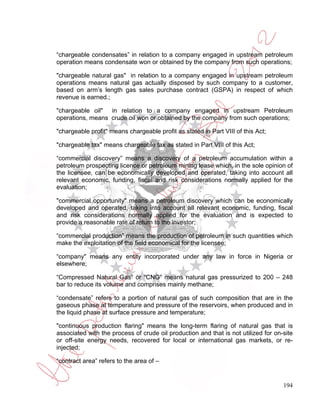 “chargeable condensates” in relation to a company engaged in upstream petroleum
operation means condensate won or obtained by the company from such operations;

"chargeable natural gas" in relation to a company engaged in upstream petroleum
operations means natural gas actually disposed by such company to a customer,
based on arm’s length gas sales purchase contract (GSPA) in respect of which
revenue is earned.;

"chargeable oil" in relation to a company engaged in upstream Petroleum
operations, means crude oil won or obtained by the company from such operations;

"chargeable profit" means chargeable profit as stated in Part VIII of this Act;

"chargeable tax" means chargeable tax as stated in Part VIII of this Act;

“commercial discovery” means a discovery of a petroleum accumulation within a
petroleum prospecting licence or petroleum mining lease which, in the sole opinion of
the licensee, can be economically developed and operated, taking into account all
relevant economic, funding, fiscal and risk considerations normally applied for the
evaluation;

"commercial opportunity" means a petroleum discovery which can be economically
developed and operated, taking into account all relevant economic, funding, fiscal
and risk considerations normally applied for the evaluation and is expected to
provide a reasonable rate of return to the investor;

“commercial production” means the production of petroleum in such quantities which
make the exploitation of the field economical for the licensee;

“company" means any entity incorporated under any law in force in Nigeria or
elsewhere;

“Compressed Natural Gas” or “CNG” means natural gas pressurized to 200 – 248
bar to reduce its volume and comprises mainly methane;

“condensate” refers to a portion of natural gas of such composition that are in the
gaseous phase at temperature and pressure of the reservoirs, when produced and in
the liquid phase at surface pressure and temperature;

"continuous production flaring" means the long-term flaring of natural gas that is
associated with the process of crude oil production and that is not utilized for on-site
or off-site energy needs, recovered for local or international gas markets, or re-
injected;

“contract area” refers to the area of –


                                                                                    194
 
