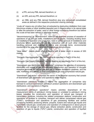 (i)     a PPL and any PML derived therefrom; or

(ii)    an OPL and any PPL derived therefrom; or

(iii)   an OML and any PML derived therefrom plus any contractual consolidated
        areas as defined in the respective production sharing contracts;

“crude oil” means any oil (other than oil extracted by destructive distillation from coal,
bituminous shales or other stratified deposits) won in Nigeria either in its natural state
or after the extraction of water, sand or other foreign substance therefrom but before
the crude oil has been refined or otherwise treated;

“decommissioning” or “abandonment” refers to the approved process of cessation of
operations of oil and gas wells, installations and structures, including shutting down
an installation’s operation and production, total or partial removal of installations and
structures where applicable, chemicals, radioactive and all such other materials
handling, removal and disposal of debris and removed items, environmental
monitoring of the area after removal of installations and structures;

“deep water” means areas offshore Nigeria with a water depth in excess of 200
meters;

“Domestic Gas Aggregator” has the meaning as specified in Part V of this Act;

“Domestic Gas Supply Obligation” has the meaning as specified in Part V of this Act;

"downstream gas distribution and operations” comprises the activities of processing,
distribution and supply of gas to customers, construction and operation of city-gate
reception terminals for natural gas and gas or ethane distribution pipelines, and the
sale, marketing and delivery to final consumers of gas and compressed natural gas;

“downstream gas sector” comprises the sector of the Nigerian economy that consist
of downstream gas distribution and operations within Nigeria;

“downstream petroleum industry ” means the aggregation of companies duly
licensed to conduct downstream petroleum product operations and downstream gas
distributions and operations in Nigeria;

"downstream petroleum operations" means activities downstream of the
measurement points of petroleum mining leases or unrelated to petroleum mining
leases including the construction and operation of natural gas transport or
transmission pipelines, including the related compressor stations; construction and
operations of facilities to compress, transport and deliver compressed natural gas
("CNG"), construction and operations of gas processing facilities and central
processing facilities, producing ethane, propane, butane and natural gas liquids and
marketable natural gas; construction and operation of underground or above ground
facilities for the storage of natural gas; ethane extraction plants; construction and
operation of gas to liquids ("GTL") plants; construction and operation of liquified

                                                                                      195
 