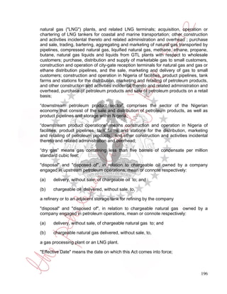 natural gas ("LNG") plants, and related LNG terminals; acquisition, operation or
chartering of LNG tankers for coastal and marine transportation; other construction
and activities incidental thereto and related administration and overhead ; purchase
and sale, trading, bartering, aggregating and marketing of natural gas transported by
pipelines, compressed natural gas, liquified natural gas, methane, ethane, propane,
butane, natural gas liquids and liquids from GTL plants with respect to wholesale
customers; purchase, distribution and supply of marketable gas to small customers,
construction and operation of city-gate reception terminals for natural gas and gas or
ethane distribution pipelines, and the sale, marketing and delivery of gas to small
customers; construction and operation in Nigeria of facilities, product pipelines, tank
farms and stations for the distribution, marketing and retailing of petroleum products,
and other construction and activities incidental thereto and related administration and
overhead, purchase of petroleum products and sale of petroleum products on a retail
basis;

“downstream petroleum product sector” comprises the sector of the Nigerian
economy that consist of the sale and distribution of petroleum products, as well as
product pipelines and storage within Nigeria;

“downstream product operations” means construction and operation in Nigeria of
facilities, product pipelines, tank farms and stations for the distribution, marketing
and retailing of petroleum products, and other construction and activities incidental
thereto and related administration and overhead;

“dry gas” means gas containing less than five barrels of condensate per million
standard cubic feet;

"disposal" and "disposed of", in relation to chargeable oil owned by a company
engaged in upstream petroleum operations, mean or connote respectively:

(a)   delivery, without sale, of chargeable oil to; and

(b)   chargeable oil delivered, without sale, to,

a refinery or to an adjacent storage tank for refining by the company

"disposal" and "disposed of", in relation to chargeable natural gas owned by a
company engaged in petroleum operations, mean or connote respectively:

(a)   delivery, without sale, of chargeable natural gas to; and

(b)   chargeable natural gas delivered, without sale, to,

a gas processing plant or an LNG plant.

"Effective Date" means the date on which this Act comes into force;



                                                                                   196
 