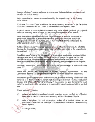 "energy efficiency" means a change to energy use that results in an increase in net
benefits per unit of energy;

"enforcement order" means an order issued by the Inspectorate , or the Agency
under this Act;

"Exclusive Economic Zone" shall have the same meaning as defined in the Exclusive
Economic Zone Act Cap. 350, Laws of the Federation of Nigeria, 2004;

"explore" means to make a preliminary search by surface geological and geophysical
methods, including aerial surveys but excluding drilling below 91.44 metres;

"field" includes an area consisting of a single reservoir or multiple reservoirs all
grouped on, or related to, the same individual geological structural feature or
stratigraphic condition, the surface area, it may refer to both the surface and the
underground productive formations;

“field development plan” means a plan, as amended from time to time, for a field to
develop the discovered petroleum which plan, shall be submitted to the Inspectorate
for approval;

"fiscalised crude" means the net quantity of crude oil or condensate produced at the
measurement point excluding solid and liquid impurities of the crude, or the total
quantum of crude oil at standard temperature and pressure that is produced and
metered at the measurement point or at the delivery point to the refinery in Nigeria;

"fiscalised natural gas" means the net quantity of gas delivered at the fiscal sales
point;

“fiscal rent” means the aggregation of royalty, Nigerian Hydrocarbon Tax and
Companies Income Tax obligations arising from upstream petroleum operations;

"fiscal sales point" means for oil and condensate, the fiscal metering point where title
transfers or is deemed to have transferred at an export terminal, Floating Production
Storage and Offtake (‘FPSO’) or a refinery in Nigeria and for gas, it means the fiscal
metering point where title transfers or is deemed to have transferred at the point of
sale;

"Force Majeure" includes-

(a)    acts of war (whether declared or not), invasion, armed conflict, act of foreign
       enemy or blockade in each case occurring within or involving Nigeria;

(b)    acts of rebellion, riot, civil commotion, strikes of a political nature, act or
       campaign of terrorism, or sabotage of a political nature in each case occurring
       within Nigeria;

(c)    a change in law;

                                                                                       197
 
