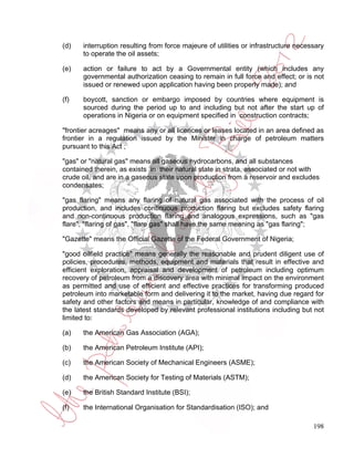 (d)   interruption resulting from force majeure of utilities or infrastructure necessary
      to operate the oil assets;

(e)   action or failure to act by a Governmental entity (which includes any
      governmental authorization ceasing to remain in full force and effect; or is not
      issued or renewed upon application having been properly made); and

(f)   boycott, sanction or embargo imposed by countries where equipment is
      sourced during the period up to and including but not after the start up of
      operations in Nigeria or on equipment specified in construction contracts;

"frontier acreages" means any or all licences or leases located in an area defined as
frontier in a regulation issued by the Minister in charge of petroleum matters
pursuant to this Act ;

"gas" or "natural gas" means all gaseous hydrocarbons, and all substances
contained therein, as exists in their natural state in strata, associated or not with
crude oil, and are in a gaseous state upon production from a reservoir and excludes
condensates;

"gas flaring" means any flaring of natural gas associated with the process of oil
production, and includes continuous production flaring but excludes safety flaring
and non-continuous production flaring and analogous expressions, such as "gas
flare", ''flaring of gas", "flare gas" shall have the same meaning as "gas flaring";

"Gazette" means the Official Gazette of the Federal Government of Nigeria;

"good oilfield practice" means generally the reasonable and prudent diligent use of
policies, procedures, methods, equipment and materials that result in effective and
efficient exploration, appraisal and development of petroleum including optimum
recovery of petroleum from a discovery area with minimal impact on the environment
as permitted and use of efficient and effective practices for transforming produced
petroleum into marketable form and delivering it to the market, having due regard for
safety and other factors and means in particular, knowledge of and compliance with
the latest standards developed by relevant professional institutions including but not
limited to:

(a)   the American Gas Association (AGA);

(b)   the American Petroleum Institute (API);

(c)   the American Society of Mechanical Engineers (ASME);

(d)   the American Society for Testing of Materials (ASTM);

(e)   the British Standard Institute (BSI);

(f)   the International Organisation for Standardisation (ISO); and

                                                                                    198
 