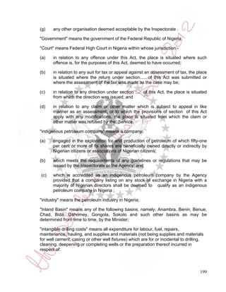 (g)    any other organisation deemed acceptable by the Inspectorate .

"Government" means the government of the Federal Republic of Nigeria;

"Court" means Federal High Court in Nigeria within whose jurisdiction -

(a)    in relation to any offence under this Act, the place is situated where such
       offence is, for the purposes of this Act, deemed to have occurred;

(b)    in relation to any suit for tax or appeal against an assessment of tax, the place
       is situated where the return under section..... of this Act was submitted or
       where the assessment of the tax was made as the case may be;

(c)    in relation to any direction under section .... of this Act, the place is situated
       from which the direction was issued; and

(d)    in relation to any claim or other matter which is subject to appeal in like
       manner as an assessment, or to which the provisions of section of this Act
       apply with any modifications, the place is situated from which the claim or
       other matter was refused by the Service;

"indigenous petroleum company" means a company:

(a)    engaged in the exploration for and production of petroleum of which fifty-one
       per cent or more of its shares are beneficially owned directly or indirectly by
       Nigerian citizens or associations of Nigerian citizens;

(b)    which meets the requirements of any guidelines or regulations that may be
       issued by the Inspectorate or the Agency; and

(c)    which is accredited as an indigenous petroleum company by the Agency
       provided that a company listing on any stock of exchange in Nigeria with a
       majority of Nigerian directors shall be deemed to qualify as an indigenous
       petroleum company in Nigeria ;

"industry" means the petroleum industry in Nigeria;

"Inland Basin" means any of the following basins, namely; Anambra, Benin, Benue,
Chad, Bida, Dahomey, Gongola, Sokoto and such other basins as may be
determined from time to time, by the Minister;

"intangible drilling costs" means all expenditure for labour, fuel, repairs,
maintenance, hauling, and supplies and materials (not being supplies and materials
for well cement, casing or other well fixtures) which are for or incidental to drilling,
cleaning, deepening or completing wells or the preparation thereof incurred in
respect of:




                                                                                      199
 