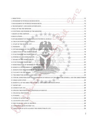 1. OBJECTIVES ..................................................................................................................................................................... 12
2. OWNERSHIP OF PETROLEUM RESOURCES ................................................................................................................... 13
3. MANAGEMENT OF PETROLEUM RESOURCES .............................................................................................................. 13
4. TRANSPARENCY AND GOOD GOVERNANCE ................................................................................................................ 13
5. ROLE OF THE THE MINISTER ......................................................................................................................................... 13
6. FUNCTIONS AND POWERS OF THE MINISTER .............................................................................................................. 13
7. RIGHTS OF PRE-EMPTION ............................................................................................................................................... 15
8. REGULATIONS ................................................................................................................................................................. 15
9. ESTABLISHMENT OF THE PETROLEUM TECHNICAL BUREAU ................................................................................... 16
10. THE FUNCTIONS OF THE BUREAU ............................................................................................................................... 16
11. STAFF OF THE BUREAU, ETC ........................................................................................................................................ 17
12. PENSIONS ....................................................................................................................................................................... 17
13. ESTABLISHMENT OF THE UPSTREAM PETROLEUM INSPECTORATE ....................................................................... 18
14. OBJECTIVES OF THE INSPECTORATE .......................................................................................................................... 18
15. FUNCTIONS OF THE INSPECTORATE ........................................................................................................................... 19
16. POWERS OF THE INSPECTORATE ................................................................................................................................. 20
17. BOARD OF THE INSPECTORATE ................................................................................................................................... 21
18. FUNCTIONS OF THE BOARD. ........................................................................................................................................ 22
19. REMUNERATION OF MEMBERS OF THE BOARD ........................................................................................................ 23
20. REMOVAL OF A MEMBER OF THE BOARD ................................................................................................................. 23
21. RESIGNATION OF A MEMBER OF THE BOARD............................................................................................................ 23
22. VACANCY ON THE BOARD ........................................................................................................................................... 23
23. THE DIRECTOR-GENERAL AND DIRECTORS ............................................................................................................... 24
24. TENURE, REMUNERATION AND CONDITIONS OF SERVICE OF THE DIRECTOR-GENERAL AND THE DIRECTORS24
25. DISQUALIFICATION ...................................................................................................................................................... 24
26. REMOVAL OF THE DIRECTOR GENERAL AND DIRECTORS FROM OFFICE .............................................................. 25
27. SECRETARY ................................................................................................................................................................... 25
28. OTHER STAFF, ETC ........................................................................................................................................................ 26
29. SPECIFIC PROVISIONS ON CONDITIONS OF SERVICE ................................................................................................ 26
31. FINANCIAL PROVISIONS ............................................................................................................................................... 27
32. FUNDING ........................................................................................................................................................................ 27
33. POWER TO ACCEPT GIFTS ............................................................................................................................................ 28
34. ACCOUNTS AND AUDIT ................................................................................................................................................ 28
35. MID-YEAR AND ANNUAL REPORTS ............................................................................................................................. 29
36. EXEMPTION FROM INCOME TAX ................................................................................................................................. 29
37. LIMITATION OF SUITS AGAINST THE INSPECTORATE, ETC ...................................................................................... 29


                                                                                                                                                                                     2
 