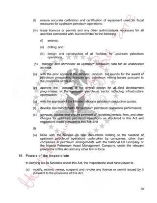 (l)   ensure accurate calibration and certification of equipment used for fiscal
                measures for upstream petroleum operations;

          (m) issue licences or permits and any other authorizations necessary for all
              activities connected with, but not limited to the following:

                (i)     seismic;

                (ii)    drilling; and

                (iii)   design and construction of all facilities for upstream petroleum
                        operations.

          (n)    manage and administer all upstream petroleum data for all unallocated
                acreage;

          (o)   with the prior approval the Minister, conduct bid rounds for the award of
                petroleum prospecting licences and petroleum mining leases pursuant to
                the provisions of this Act ;

          (p)   approve the concept of the overall design for all field development
                programmes in the upstream petroleum sector including infrastructure
                optimisation;

          (q)   with the approval of the Minister, allocate petroleum production quotas;

          (r)   develop cost benchmarks for upstream petroleum operations performance;

          (s)   compute, assess and ensure payment of royalties, rentals, fees, and other
                charges for upstream petroleum operations as stipulated in this Act and
                regulations made pursuant to this Act; and

          (t)

          (u)   liaise with the Service on cost deductions relating to the taxation of
                upstream petroleum operations undertaken by companies, other than
                companies in petroleum arrangements with the National Oil Company or
                the Nigeria Petroleum Asset Management Company, under the relevant
                provisions of this Act and any other law in force.

16. Powers of the Inspectorate

    In carrying out its functions under this Act, the Inspectorate shall have power to -

    (a)   modify, extend, renew, suspend and revoke any licence or permit issued by it
          pursuant to the provisions of this Act;




                                                                                           20
 