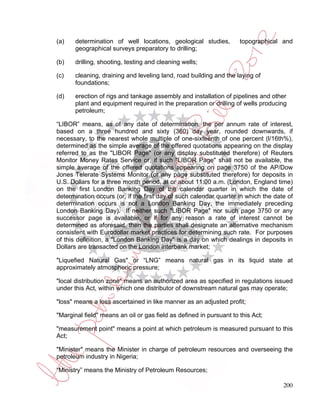 (a)    determination of well locations, geological studies,          topographical and
       geographical surveys preparatory to drilling;

(b)    drilling, shooting, testing and cleaning wells;

(c)    cleaning, draining and leveling land, road building and the laying of
       foundations;

(d)    erection of rigs and tankage assembly and installation of pipelines and other
       plant and equipment required in the preparation or drilling of wells producing
       petroleum;

“LIBOR” means, as of any date of determination, the per annum rate of interest,
based on a three hundred and sixty (360) day year, rounded downwards, if
necessary, to the nearest whole multiple of one-sixteenth of one percent (l/16th%),
determined as the simple average of the offered quotations appearing on the display
referred to as the "LIBOR Page" (or any display substituted therefore) of Reuters
Monitor Money Rates Service or, if such "LIBOR Page" shall not be available, the
simple average of the offered quotations appearing on page 3750 of the AP/Dow
Jones Telerate Systems Monitor (or any page substituted therefore) for deposits in
U.S. Dollars for a three month period, at or about 11:00 a.m. (London, England time)
on the first London Banking Day of the calendar quarter in which the date of
determination occurs (or, if the first day of such calendar quarter in which the date of
determination occurs is not a London Banking Day, the immediately preceding
London Banking Day). If neither such "LIBOR Page" nor such page 3750 or any
successor page is available, or if for any reason a rate of interest cannot be
determined as aforesaid, then the parties shall designate an alternative mechanism
consistent with Eurodollar market practices for determining such rate. For purposes
of this definition, a "London Banking Day" is a day on which dealings in deposits in
Dollars are transacted on the London interbank market;

"Liquefied Natural Gas" or “LNG” means natural gas in its liquid state at
approximately atmospheric pressure;

"local distribution zone" means an authorized area as specified in regulations issued
under this Act, within which one distributor of downstream natural gas may operate;

"loss" means a loss ascertained in like manner as an adjusted profit;

"Marginal field" means an oil or gas field as defined in pursuant to this Act;

"measurement point" means a point at which petroleum is measured pursuant to this
Act;

"Minister" means the Minister in charge of petroleum resources and overseeing the
petroleum industry in Nigeria;

“Ministry” means the Ministry of Petroleum Resources;

                                                                                    200
 