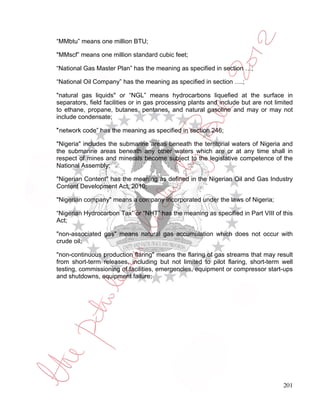 “MMbtu” means one million BTU;

"MMscf” means one million standard cubic feet;

“National Gas Master Plan” has the meaning as specified in section …;

“National Oil Company” has the meaning as specified in section ….;

"natural gas liquids" or “NGL” means hydrocarbons liquefied at the surface in
separators, field facilities or in gas processing plants and include but are not limited
to ethane, propane, butanes, pentanes, and natural gasoline and may or may not
include condensate;

”network code” has the meaning as specified in section 246;

"Nigeria" includes the submarine areas beneath the territorial waters of Nigeria and
the submarine areas beneath any other waters which are or at any time shall in
respect of mines and minerals become subject to the legislative competence of the
National Assembly;

"Nigerian Content" has the meaning as defined in the Nigerian Oil and Gas Industry
Content Development Act, 2010;

"Nigerian company" means a company incorporated under the laws of Nigeria;

“Nigerian Hydrocarbon Tax” or “NHT” has the meaning as specified in Part VIII of this
Act;

"non-associated gas" means natural gas accumulation which does not occur with
crude oil;

"non-continuous production flaring" means the flaring of gas streams that may result
from short-term releases, including but not limited to pilot flaring, short-term well
testing, commissioning of facilities, emergencies, equipment or compressor start-ups
and shutdowns, equipment failure;




                                                                                    201
 