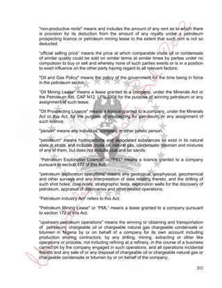 "non-productive rents" means and includes the amount of any rent as to which there
is provision for its deduction from the amount of any royalty under a petroleum
prospecting licence or petroleum mining lease to the extent that such rent is not so
deducted;

“official selling price” means the price at which comparable crude oil or condensate
of similar quality could be sold on similar terms at similar times by parties under no
compulsion to buy or sell and whereby none of such parties exerts or is in a position
to exert influence on the other party having regard to all relevant factors;

"Oil and Gas Policy" means the policy of the government for the time being in force
in the petroleum sector;

“Oil Mining Lease" means a lease granted to a company, under the Minerals Act or
the Petroleum Act, CAP N12, LFN 2004 for the purpose of winning petroleum or any
assignment of such lease;

"Oil Prospecting Licence" means a licence granted to a company, under the Minerals
Act or this Act, for the purpose of prospecting for petroleum, or any assignment of
such licence;

"person" means any individual, company or other juristic person;

"petroleum" means hydrocarbons and associated substances as exist in its natural
state in strata, and includes crude oil, natural gas, condensate, bitumen and mixtures
of any of them, but does not include coal and tar sands;

 “Petroleum Exploration Licence” or “PEL” means a licence granted to a company
pursuant to section 172 of this Act;

"petroleum exploration operations” means any geological, geophysical, geochemical
and other surveys and any interpretation of data relating thereto, and the drilling of
such shot holes, core holes, stratigraphic tests, exploration wells for the discovery of
petroleum, appraisal of discoveries and other related operations;

“Petroleum Industry Act” refers to this Act;

"Petroleum Mining Lease" or “PML” means a lease granted to a company pursuant
to section 172 of this Act;

“upstream petroleum operations" means the winning or obtaining and transportation
of petroleum, chargeable oil or chargeable natural gas chargeable condensate or
bitumen in Nigeria by or on behalf of a company for its own account including
production sharing contractors, by any drilling, mining, extracting or other like
operations or process, not including refining at a refinery, in the course of a business
carried on by the company engaged in such operations, and all operations incidental
thereto and any sale of or any disposal of chargeable oil or chargeable natural gas or
chargeable condensate or bitumen by or on behalf of the company;

                                                                                    202
 