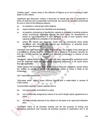 “shallow water” means areas in the offshore of Nigeria up to and including a water
depth of 200 meters;

“significant gas discovery” means a discovery of natural gas that is substantial in
terms of reserves and is potentially commercial, but cannot be declared commercial
for one or more of the following reasons:
(a)    no markets or natural gas within Nigeria;
(b)    export markets need to be identified and developed;
(c)    no pipeline, processing or liquefaction capacity is available in existing systems
       where commercial conditions indicate the best option for development is
       based on future expansion of such systems or use of such systems when
       capacity will become available in the future; or
(d)    where the natural gas discovery would only be commercial when jointly
       developed with other existing natural gas discoveries; or potential future
       natural gas discoveries.
“standard cubic feet” means, in relation to natural gas, the quantity of dry ideal gas at
a temperature of sixty degrees Fahrenheit and a pressure of fourteen decimal six
nine six (14.696) pounds per square inch absolute contained in a volume of one
cubic foot;
“standards” means limits made binding through laws, regulations or guidelines which
must be observed within the appropriate regulatory framework in all cases where
they are applicable;
"State" means the sovereign State of the Federal Republic of Nigeria, except where
the context so admits or where it is specifically stated to mean a State of the
Federation;

"tax" means chargeable tax;

“ultra-deep water” means areas offshore Nigeria with a water-depth in excess of
2,500 metres;
"uncommitted capacity” means capacity that is:

(a)    not contractually committed to a party;

(b)    not conditionally assigned by means of an arm's length option agreement to a
       party;

(c)    not demonstrably planned to be utilised on the basis of an approved utilisation
       plan;

"upstream" refers to all activities entered into for the purpose of finding and
developing petroleum and includes all activities involved in exploration and in all


                                                                                     204
 