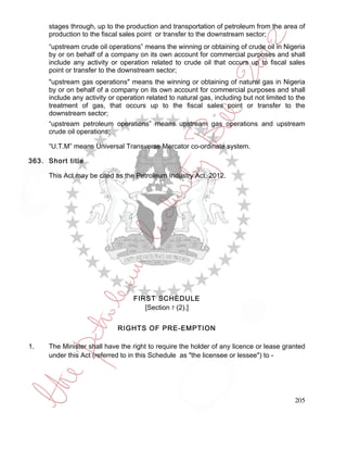 stages through, up to the production and transportation of petroleum from the area of
     production to the fiscal sales point or transfer to the downstream sector;
     “upstream crude oil operations” means the winning or obtaining of crude oil in Nigeria
     by or on behalf of a company on its own account for commercial purposes and shall
     include any activity or operation related to crude oil that occurs up to fiscal sales
     point or transfer to the downstream sector;
     "upstream gas operations" means the winning or obtaining of natural gas in Nigeria
     by or on behalf of a company on its own account for commercial purposes and shall
     include any activity or operation related to natural gas, including but not limited to the
     treatment of gas, that occurs up to the fiscal sales point or transfer to the
     downstream sector;
     “upstream petroleum operations” means upstream gas operations and upstream
     crude oil operations;

     “U.T.M” means Universal Transverse Mercator co-ordinate system.

363. Short title

     This Act may be cited as the Petroleum Industry Act, 2012.




                                  FIRST SCHEDULE
                                     [Section 7 (2).]


                             RIGHTS OF PRE-EMPTION

1.   The Minister shall have the right to require the holder of any licence or lease granted
     under this Act (referred to in this Schedule as "the licensee or lessee") to -




                                                                                           205
 