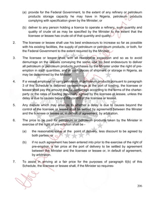 (a) provide for the Federal Government, to the extent of any refinery or petroleum
         products storage capacity he may have in Nigeria, petroleum products
         complying with specification given by the Minister; or

     (b) deliver to any person holding a licence to operate a refinery, such quantity and
         quality of crude oil as may be specified by the Minister to the extent that the
         licensee or lessee has crude oil of that quantity and quality.

2.   The licensee or lessee shall use his best endeavours to increase so far as possible
     with his existing facilities, the supply of petroleum or petroleum products, or both, for
     the Federal Government to the extent required by the Minister.

3.   The licensee or lessee shall, with all reasonable expedition and so as to avoid
     demurrage on the vessels conveying the same, use his best endeavours to deliver
     all petroleum or petroleum products purchases by the Minister under the right of pre-
     emption in such quantities, and at such places of shipment or storage in Nigeria, as
     may be determined by the Minister.

4.   If a vessel employed to carry petroleum or petroleum products pursuant to paragraph
     3 of this Schedule is detained on demurrage at the port of loading, the licensee or
     lessee shall pay the amount due for demurrage according to the terms of the charter-
     party or the rates of loading previously agreed by the licensee or lessee, unless the
     delay is due to causes beyond the control of the licensee or lessee.

5.   Any dispute which may arise as to whether a delay is due to causes beyond the
     control of the licensee or lessee shall be settled by agreement between the Minster
     and the licensee or lessee or, in default of agreement, by arbitration.

6.   The price to be paid for petroleum or petroleum products taken by the Minister in
     exercise of the right of pre-emption shall be -

     (a)    the reasonable value at the point of delivery, less discount to be agreed by
            both parties; or

     (b)    if no such agreement has been entered into prior to the exercise of the right of
            pre-emption, a fair price at the port of delivery to be settled by agreement
            between the Minister and the licensee or lessee or, in default of agreement,
            by arbitration.

7.   To assist in arriving at a fair price for the purposes of paragraph 6(b) of this
     Schedule, the licensee or lessee shall, if the Minister so requires-




                                                                                          206
 