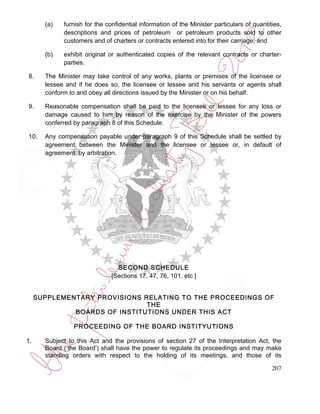 (a)   furnish for the confidential information of the Minister particulars of quantities,
             descriptions and prices of petroleum or petroleum products sold to other
             customers and of charters or contracts entered into for their carriage; and

       (b)   exhibit original or authenticated copies of the relevant contracts or charter-
             parties.

8.     The Minister may take control of any works, plants or premises of the licensee or
       lessee and if he does so, the licensee or lessee and his servants or agents shall
       conform to and obey all directions issued by the Minister or on his behalf.

9.     Reasonable compensation shall be paid to the licensee or lessee for any loss or
       damage caused to him by reason of the exercise by the Minister of the powers
       conferred by paragraph 8 of this Schedule.

10.    Any compensation payable under paragraph 9 of this Schedule shall be settled by
       agreement between the Minister and the licensee or lessee or, in default of
       agreement, by arbitration.




                                 SECOND SCHEDULE
                               [Sections 17, 47, 76, 101, etc ]


     SUPPLEMENTARY PROVISIONS RELATING TO THE PROCEEDINGS OF
                               THE
              BOARDS OF INSTITUTIONS UNDER THIS ACT

                 PROCEEDING OF THE BOARD INSTITYUTIONS

1.     Subject to this Act and the provisions of section 27 of the Interpretation Act, the
       Board (‘the Board’) shall have the power to regulate its proceedings and may make
       standing orders with respect to the holding of its meetings, and those of its

                                                                                            207
 