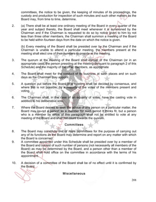 committees, the notice to be given, the keeping of minutes of its proceedings, the
      custody and production for inspection of such minutes and such other matters as the
      Board may, from time to time, determine.

2.    (a) There shall be at least one ordinary meeting of the Board in every quarter of the
      year and subject thereto, the Board shall meet whenever it is summoned by the
      Chairman and if the Chairman is requested to do so by notice given to him by not
      less than three other members, the Chairman shall summon a meeting of the Board
      to be held within fourteen days from the date on which the notice is given.

      (b) Every meeting of the Board shall be presided over by the Chairman and if the
      Chairman is unable to attend a particular meeting, the members present at the
      meeting shall elect one of their numbers to preside at the meeting.

3.    The quorum at the meeting of the Board shall consist of the Chairman (or in an
      appropriate case, the person presiding at the meeting pursuant to paragraph 2 of this
      Schedule) and the majority of the other members, as appropriate

4.    The Board shall meet for the conduct of its business at such places and on such
      days as the Chairman may appoint.

5.    A question put before the Board at a meeting shall be decided by consensus, and
      where this is not possible, by a majority of the votes of the members present and
      voting.

6.    The Chairman shall, in the case of an equality of votes, have the casting vote in
      addition to his deliberative vote.

7.    Where the Board desires to seek the advice of any person on a particular matter, the
      Board may co-opt a person as a member for such period it thinks fit, but a person
      who is a member by virtue of this paragraph shall not be entitled to vote at any
      meeting of the Board and shall not count towards the quorum.

                                      Committees

8.    The Board may constitute one or more committees for the purpose of carrying out
      any of its functions as the Board may determine and report on any matter with which
      the Board is concerned.
9.    A committee appointed under this Schedule shall be presided over by a member of
      the Board and consist of such number of persons (not necessarily all members of the
      Board) as may be determined by the Board, and a person other than a member of
      the Board shall hold office on the committee in accordance with the terms of his
      appointment.

10.   A decision of a committee of the Board shall be of no effect until it is confirmed by
      the Board.

                                    Miscellaneous

                                                                                       208
 