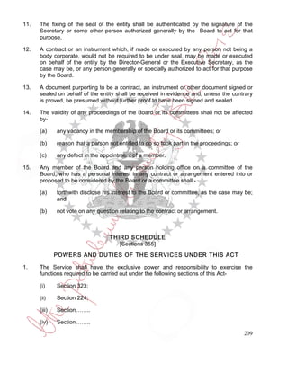 11.   The fixing of the seal of the entity shall be authenticated by the signature of the
      Secretary or some other person authorized generally by the Board to act for that
      purpose.

12.   A contract or an instrument which, if made or executed by any person not being a
      body corporate, would not be required to be under seal, may be made or executed
      on behalf of the entity by the Director-General or the Executive Secretary, as the
      case may be, or any person generally or specially authorized to act for that purpose
      by the Board.

13.   A document purporting to be a contract, an instrument or other document signed or
      sealed on behalf of the entity shall be received in evidence and, unless the contrary
      is proved, be presumed without further proof to have been signed and sealed.

14.   The validity of any proceedings of the Board or its committees shall not be affected
      by-

      (a)     any vacancy in the membership of the Board or its committees; or

      (b)     reason that a person not entitled to do so took part in the proceedings; or

      (c)     any defect in the appointment of a member.

15.   Any member of the Board and any person holding office on a committee of the
      Board, who has a personal interest in any contract or arrangement entered into or
      proposed to be considered by the Board or a committee shall -

      (a)     forthwith disclose his interest to the Board or committee, as the case may be;
              and

      (b)     not vote on any question relating to the contract or arrangement.



                                   THIRD SCHEDULE
                                      [Sections 355]
              POWERS AND DUTIES OF THE SERVICES UNDER THIS ACT

1.    The Service shall have the exclusive power and responsibility to exercise the
      functions required to be carried out under the following sections of this Act-

      (i)     Section 323;

      (ii)    Section 224;

      (iii)   Section……..

      (iv)    Section……..

                                                                                            209
 