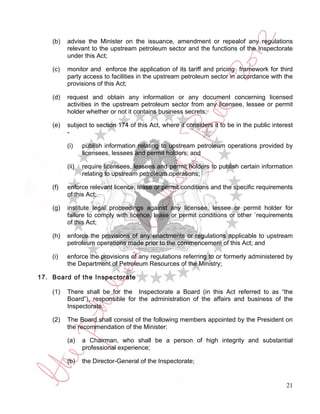 (b)   advise the Minister on the issuance, amendment or repealof any regulations
          relevant to the upstream petroleum sector and the functions of the Inspectorate
          under this Act;

    (c)   monitor and enforce the application of its tariff and pricing framework for third
          party access to facilities in the upstream petroleum sector in accordance with the
          provisions of this Act;

    (d)   request and obtain any information or any document concerning licensed
          activities in the upstream petroleum sector from any licensee, lessee or permit
          holder whether or not it contains business secrets;

    (e)   subject to section 174 of this Act, where it considers it to be in the public interest
          -

          (i)    publish information relating to upstream petroleum operations provided by
                 licensees, lessees and permit holders; and

          (ii)   require licensees, lessees and permit holders to publish certain information
                 relating to upstream petroleum operations;

    (f)   enforce relevant licence, lease or permit conditions and the specific requirements
          of this Act;

    (g)   institute legal proceedings against any licensee, lessee or permit holder for
          failure to comply with licence, lease or permit conditions or other `requirements
          of this Act;

    (h)   enforce the provisions of any enactments or regulations applicable to upstream
          petroleum operations made prior to the commencement of this Act; and

    (i)   enforce the provisions of any regulations referring to or formerly administered by
          the Department of Petroleum Resources of the Ministry;

17. Board of the Inspectorate

    (1)   There shall be for the Inspectorate a Board (in this Act referred to as “the
          Board”), responsible for the administration of the affairs and business of the
          Inspectorate.

    (2)   The Board shall consist of the following members appointed by the President on
          the recommendation of the Minister:

          (a)    a Chairman, who shall be a person of high integrity and substantial
                 professional experience;

          (b)    the Director-General of the Inspectorate;


                                                                                             21
 