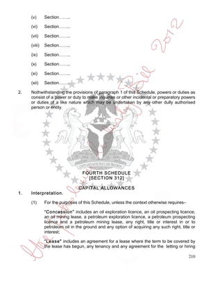 (v)      Section……..

     (vi)     Section……..

     (vii)    Section……..

     (viii)   Section……..

     (ix)     Section……..

     (x)      Section……..

     (xi)     Section……..

     (xii)    Section……..

2.   Nothwithstanding the provisions of paragraph 1 of this Schedule, powers or duties as
     consist of a power or duty to make inquiries or other incidental or preparatory powers
     or duties of a like nature which may be undertaken by any other dully authorised
     person or entity.




                                  FOURTH SCHEDULE
                                    [SECTION 312]

                                CAPITAL ALLOWANCES
1.   Interpretation.

     (1)      For the purposes of this Schedule, unless the context otherwise requires–

              “Concession” includes an oil exploration licence, an oil prospecting licence,
              an oil mining lease, a petroleum exploration licence, a petroleum prospecting
              licence and a petroleum mining lease, any right, title or interest in or to
              petroleum oil in the ground and any option of acquiring any such right, title or
              interest;

              “Lease" includes an agreement for a lease where the term to be covered by
              the lease has begun, any tenancy and any agreement for the letting or hiring

                                                                                          210
 