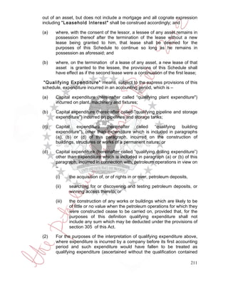 out of an asset, but does not include a mortgage and all cognate expression
including “Leasehold Interest" shall be construed accordingly; and

(a)   where, with the consent of the lessor, a lessee of any asset remains in
      possession thereof after the termination of the lease without a new
      lease being granted to him, that lease shall be deemed for the
      purposes of this Schedule to continue so long as he remains in
      possession as aforesaid; and

(b)   where, on the termination of a lease of any asset, a new lease of that
      asset is granted to the lessee, the provisions of this Schedule shall
      have effect as if the second lease were a continuation of the first lease;

 “Qualifying Expenditure" means, subject to the express provisions of this
schedule, expenditure incurred in an accounting period, which is –

(a)   Capital expenditure (hereinafter called “qualifying plant expenditure")
      incurred on plant, machinery and fixtures;

(b)   Capital expenditure (hereinafter called "qualifying pipeline and storage
      expenditure") incurred on pipelines and storage tanks;

(c)   Capital    expenditure     (hereinafter  called   “qualifying building
      expenditure"), other than expenditure which is included in paragraphs
      (a), (b) or (d) of this paragraph, incurred on the construction of
      buildings, structures or works of a permanent nature; or

(d)   Capital expenditure (hereinafter called “qualifying drilling expenditure”)
      other than expenditure which is included in paragraph (a) or (b) of this
      paragraph, incurred in connection with, petroleum operations in view on
      –

      (i)     the acquisition of, or of rights in or over, petroleum deposits,

      (ii)    searching for or discovering and testing petroleum deposits, or
              winning access thereto; or

      (iii)   the construction of any works or buildings which are likely to be
              of little or no value when the petroleum operations for which they
              were constructed cease to be carried on, provided that, for the
              purposes of this definition qualifying expenditure shall not
              include any sum which may be deducted under the provisions of
              section 305 of this Act.

(2)   For the purposes of the interpretation of qualifying expenditure above,
      where expenditure is incurred by a company before its first accounting
      period and such expenditure would have fallen to be treated as
      qualifying expenditure (ascertained without the qualification contained

                                                                                 211
 