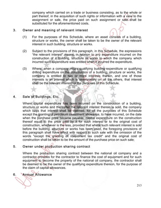 company which carried on a trade or business consisting, as to the whole or
           part thereof, in the acquisition of such rights or information with a view to the
           assignment or sale, the price paid on such assignment or sale shall be
           substituted for the aforementioned costs.

3.   Owner and meaning of relevant interest

     (1)   For the purposes of this Schedule, where an asset consists of a building,
           structure or works, the owner shall be taken to be the owner of the relevant
           interest in such building, structure or works.

     (2)   Subject to the provisions of this paragraph, in this Schedule, the expressions
           “the relevant interest" means, in relation to any expenditure incurred on the
           construction of a building, structure or works to which the company which
           incurred such expenditure was entitled when it incurred the expenditure.

     (3)   Where, when a company incurs qualifying building expenditure or qualifying
           drilling expenditure on the construction of a building, structure or works, the
           company is entitled to two or more interests therein, and one of those
           interests is an interest which is reversionary on all the others, that interest
           shall be the relevant interest for the purposes of this Schedule.



4.   Sale of Buildings, Etc.

     Where capital expenditure has been incurred on the construction of a building,
     structure or works and thereafter the relevant interest therein is sold, the company
     which buys that interest shall be deemed, for all the purposes of this Schedule
     except the granting of petroleum investment allowance, to have incurred, on the date
     when the purchase price became payable, capital expenditure on the construction
     thereof equal to the price paid by it for such interest or to the original cost of
     construction, whichever is the less, provided that where such relevant interest is sold
     before the building, structure or works has been used, the foregoing provisions of
     this paragraph shall have effect with respect to such sale with the omission of the
     words "except the granting of investment tax credit" and the original cost of
     construction shall be taken to be the amount of the purchase price on such sale;

5.   Owner under production sharing contract

     Where the production sharing contract between the national oil company and a
     contractor provides for the contractor to finance the cost of equipment and for such
     equipment to become the property of the national oil company, the contractor shall
     be deemed to be the owner of the qualifying expenditure thereon, for the purpose of
     the claim of capital allowances.

6.   Annual Allowance


                                                                                        213
 