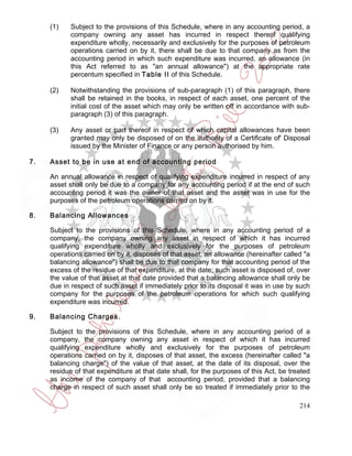 (1)    Subject to the provisions of this Schedule, where in any accounting period, a
            company owning any asset has incurred in respect thereof qualifying
            expenditure wholly, necessarily and exclusively for the purposes of petroleum
            operations carried on by it, there shall be due to that company as from the
            accounting period in which such expenditure was incurred, an allowance (in
            this Act referred to as "an annual allowance") at the appropriate rate
            percentum specified in Table II of this Schedule.

     (2)    Notwithstanding the provisions of sub-paragraph (1) of this paragraph, there
            shall be retained in the books, in respect of each asset, one percent of the
            initial cost of the asset which may only be written off in accordance with sub-
            paragraph (3) of this paragraph.

     (3)    Any asset or part thereof in respect of which capital allowances have been
            granted may only be disposed of on the authority of a Certificate of' Disposal
            issued by the Minister of Finance or any person authorised by him.

7.   Asset to be in use at end of accounting period

     An annual allowance in respect of qualifying expenditure incurred in respect of any
     asset shall only be due to a company for any accounting period if at the end of such
     accounting period it was the owner of that asset and the asset was in use for the
     purposes of the petroleum operations carried on by it.

8.   Balancing Allowances

     Subject to the provisions of this Schedule, where in any accounting period of a
     company, the company owning any asset in respect of which it has incurred
     qualifying expenditure wholly and exclusively for the purposes of petroleum
     operations carried on by it, disposes of that asset, an allowance (hereinafter called "a
     balancing allowance") shall be due to that company for that accounting period of the
     excess of the residue of that expenditure, at the date; such asset is disposed of, over
     the value of that asset at that date provided that a balancing allowance shall only be
     due in respect of such asset if immediately prior to its disposal it was in use by such
     company for the purposes of the petroleum operations for which such qualifying
     expenditure was incurred.

9.   Balancing Charges.

     Subject to the provisions of this Schedule, where in any accounting period of a
     company, the company owning any asset in respect of which it has incurred
     qualifying expenditure wholly and exclusively for the purposes of petroleum
     operations carried on by it, disposes of that asset, the excess (hereinafter called "a
     balancing charge") of the value of that asset, at the date of its disposal, over the
     residue of that expenditure at that date shall, for the purposes of this Act, be treated
     as income of the company of that accounting period, provided that a balancing
     charge in respect of such asset shall only be so treated if immediately prior to the

                                                                                         214
 
