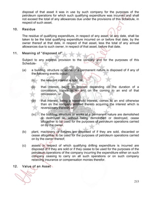 disposal of that asset it was in use by such company for the purposes of the
      petroleum operations for which such qualifying expenditure was incurred and shall
      not exceed the total of any allowances due under the provisions of this Schedule, in
      respect of such asset.

10.   Residue

      The residue of qualifying expenditure, in respect of any asset, at any date, shall be
      taken to be the total qualifying expenditure incurred on or before that date, by the
      owner thereof at that date, in respect of that asset, less the total of any annual
      allowances due to such owner, in respect of that asset, before that date.

11.   Meaning of “disposed of”

      Subject to any express provision to the contrary and for the purposes of this
      Schedule-

      (a)   a building, structure or works of a permanent nature is disposed of if any of
            the following events occur-

            (i)     the relevant interest is sold, or

            (ii)    that interest, being an interest depending on the duration of a
                    concession, comes to an end on the coming to an end of that
                    concession, or

            (iii)   that interest, being a leasehold interest, comes to an end otherwise
                    than on the company entitled thereto acquiring the interest which is
                    reversionary thereon, or

            (iv)    the building, structure or works of a permanent nature are demolished
                    or destroyed or, without being demolished or destroyed, cease
                    altogether to be used for the purposes of petroleum operations carried
                    on by the owner.

      (b)   plant, machinery or fixtures are disposed of if they are sold, discarded or
            cease altogether to be used for the purposes of petroleum operations carried
            on by the owner thereof;

      (c)   assets in respect of which qualifying drilling expenditure is incurred are
            disposed of if they are sold or if they cease to be used for the purposes of the
            petroleum operations of the company incurring the expenditure either on such
            company ceasing to carry on all such operations or on such company
            receiving insurance or compensation monies therefor.

12.   Value of an Asset



                                                                                        215
 