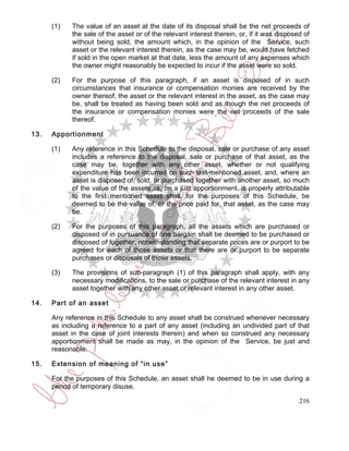 (1)   The value of an asset at the date of its disposal shall be the net proceeds of
            the sale of the asset or of the relevant interest therein, or, if it was disposed of
            without being sold, the amount which, in the opinion of the Service, such
            asset or the relevant interest therein, as the case may be, would have fetched
            if sold in the open market at that date, less the amount of any expenses which
            the owner might reasonably be expected to incur if the asset were so sold.

      (2)   For the purpose of this paragraph, if an asset is disposed of in such
            circumstances that insurance or compensation monies are received by the
            owner thereof, the asset or the relevant interest in the asset, as the case may
            be, shall be treated as having been sold and as though the net proceeds of
            the insurance or compensation monies were the net proceeds of the sale
            thereof.

13.   Apportionment

      (1)   Any reference in this Schedule to the disposal, sale or purchase of any asset
            includes a reference to the disposal, sale or purchase of that asset, as the
            case may be, together with any other asset, whether or not qualifying
            expenditure has been incurred on such last-mentioned asset, and, where an
            asset is disposed of, sold, or purchased together with another asset, so much
            of the value of the assets as, on a just apportionment, is properly attributable
            to the first mentioned asset shall, for the purposes of this Schedule, be
            deemed to be the value of, or the price paid for, that asset, as the case may
            be.

      (2)   For the purposes of this paragraph, all the assets which are purchased or
            disposed of in pursuance of one bargain shall be deemed to be purchased or
            disposed of together, notwithstanding that separate prices are or purport to be
            agreed for each of those assets or that there are or purport to be separate
            purchases or disposals of those assets.

      (3)   The provisions of sub-paragraph (1) of this paragraph shall apply, with any
            necessary modifications, to the sale or purchase of the relevant interest in any
            asset together with any other asset or relevant interest in any other asset.

14.   Part of an asset

      Any reference in this Schedule to any asset shall be construed whenever necessary
      as including a reference to a part of any asset (including an undivided part of that
      asset in the case of joint interests therein) and when so construed any necessary
      apportionment shall be made as may, in the opinion of the Service, be just and
      reasonable.

15.   Extension of meaning of “in use”

      For the purposes of this Schedule, an asset shall he deemed to be in use during a
      period of temporary disuse.

                                                                                            216
 