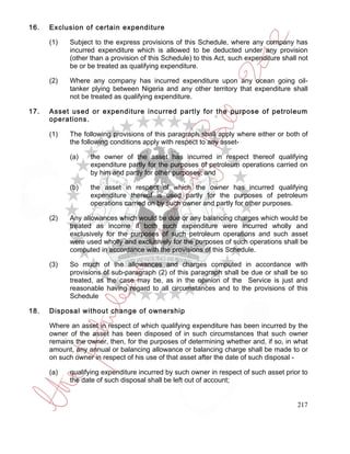 16.   Exclusion of certain expenditure

      (1)   Subject to the express provisions of this Schedule, where any company has
            incurred expenditure which is allowed to be deducted under any provision
            (other than a provision of this Schedule) to this Act, such expenditure shall not
            be or be treated as qualifying expenditure.

      (2)   Where any company has incurred expenditure upon any ocean going oil-
            tanker plying between Nigeria and any other territory that expenditure shall
            not be treated as qualifying expenditure.

17.   Asset used or expenditure incurred partly for the purpose of petroleum
      operations.

      (1)   The following provisions of this paragraph shall apply where either or both of
            the following conditions apply with respect to any asset-

            (a)    the owner of the asset has incurred in respect thereof qualifying
                   expenditure partly for the purposes of petroleum operations carried on
                   by him and partly for other purposes; and

            (b)    the asset in respect of which the owner has incurred qualifying
                   expenditure thereof is used partly for the purposes of petroleum
                   operations carried on by such owner and partly for other purposes.

      (2)   Any allowances which would be due or any balancing charges which would be
            treated as income if both such expenditure were incurred wholly and
            exclusively for the purposes of such petroleum operations and such asset
            were used wholly and exclusively for the purposes of such operations shall be
            computed in accordance with the provisions of this Schedule.

      (3)   So much of the allowances and charges computed in accordance with
            provisions of sub-paragraph (2) of this paragraph shall be due or shall be so
            treated, as the case may be, as in the opinion of the Service is just and
            reasonable having regard to all circumstances and to the provisions of this
            Schedule

18.   Disposal without change of ownership

      Where an asset in respect of which qualifying expenditure has been incurred by the
      owner of the asset has been disposed of in such circumstances that such owner
      remains the owner, then, for the purposes of determining whether and, if so, in what
      amount, any annual or balancing allowance or balancing charge shall be made to or
      on such owner in respect of his use of that asset after the date of such disposal -

      (a)   qualifying expenditure incurred by such owner in respect of such asset prior to
            the date of such disposal shall be left out of account;


                                                                                         217
 