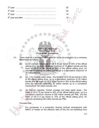 3rd year …………………………………………………….                                    20
4th year …………………………………………………….                                    20
5th year …………………………………………………….                                    19
th
6 year and after …………………………………………..                               19


                            ………………………………..




                               FIFTH SCHEDULE
                                 [SECTION 312]
                              Production Allowance

     (1)   There shall be a production allowance for crude oil production by a company
           determined as follows:

           (a)   (a) for onshore - the lower of US $ 30 per barrel or 30% of the official
                 selling price, up to a cumulative maximum of 10 million barrels and the
                 lower of US $ 10 per barrel or 30% of the official selling price, for
                 volumes exceeding 10 million barrels up to a cumulative maximum of
                 75 million barrels;

           (b)   (b)    for shallow water areas - the lower of US $ 30 per barrel or 30%
                 of the official selling price, up to a cumulative maximum of 20 million
                 barrels and the lower of US $ 10 per barrel or 30% of the official selling
                 price, for volumes exceeding 20 million barrels up to a cumulative
                 maximum of 150 million barrels; and

           (c)    for bitumen deposits, frontier acreage and deep water areas - the
                 lower of US $ 15 per barrel or 30% of the official selling price, up to a
                 cumulative maximum volume of 250 million barrels per PML, and the
                 lower of US $ 5 per barrel or 10% of the official selling price, for
                 volumes exceeding 250 million barrels per PML.

           Provided that:

           i)    For companies in a production sharing contract arrangement with
                 NNPC or Holder on the effective date of this Act not benefiting from

                                                                                       219
 