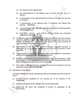 (c)   two Directors of the Inspectorate;

          (d)   two representatives of the Ministry each not lower than the rank of a
                director;

          (e)   a representative of the Federal Ministry of Finance, not lower than the rank
                of a director;

          (f)   a representative of the National Union of Petroleum and Natural Gas
                Workers (NUPENG);

          (g)   a representative of the Petroleum and Natural Gas Senior Staff Association
                (PENGASSAN); and

          (h)   three other persons      who shall be of high integrity and substantial
                professional experience.

    (3)   The persons appointed in paragraph (a) and (h) of subsection (2) of this section
          shall hold office for a term of four years in the first instance which term may be
          renewed for another term of four years only, on such terms and conditions as
          may be specified in the letter of appointment.

    (4)   Appointments to the Board in respect of persons appointed pursuant to
          paragraphs (a), (f), (g) and (h) of subsection (2) of this section shall be on part-
          time basis.

    (5)   The proceedings of the Board and other ancillary matters shall be in accordance
          with the provisions of the Second Schedule to this Act.

    (6)   Subject to subsection (5) of this section, the Board shall have the power to make
          standing orders for the regulation of its proceedings and meetings and acts of the
          Board shall be deemed to be acts of the Inspectorate.

    (7)   The conflict of interest provisions contained in the Second Schedule to this Act
          shall apply to all members of the Board.

18. Functions of the Board.

    The Board shall ensure that the Inspectorate performs its statutory functions under this
    Act by -

    (a)   providing general guidelines for the carrying out of the functions of the
          Inspectorate;

    (b)   reviewing and approving the strategic plans of the Inspectorate;

    (c)   determining the terms and conditions of service of employees of the
          Inspectorate;

                                                                                           22
 
