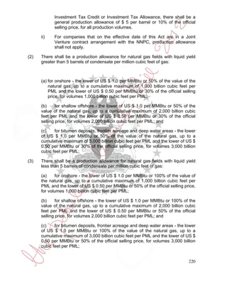 Investment Tax Credit or Investment Tax Allowance, there shall be a
            general production allowance of $ 5 per barrel or 10% of the official
            selling price, for all production volumes.

      ii)   For companies that on the effective date of this Act are in a Joint
            Venture contract arrangement with the NNPC, production allowance
            shall not apply.

(2)   There shall be a production allowance for natural gas fields with liquid yield
      greater than 5 barrels of condensate per million cubic feet of gas:



      (a) for onshore - the lower of US $ 1.0 per MMBtu or 50% of the value of the
          natural gas, up to a cumulative maximum of 1,000 billion cubic feet per
          PML and the lower of US $ 0.50 per MMBtu or 30% of the official selling
          price, for volumes 1,000 billion cubic feet per PML;

      (b)     for shallow offshore - the lower of US $ 1.0 per MMBtu or 50% of the
      value of the natural gas, up to a cumulative maximum of 2,000 billion cubic
      feet per PML and the lower of US $ 0.50 per MMBtu or 30% of the official
      selling price, for volumes 2,000 billion cubic feet per PML; and

      (c)    for bitumen deposits, frontier acreage and deep water areas - the lower
      of US $ 1.0 per MMBtu or 50% of the value of the natural gas, up to a
      cumulative maximum of 3,000 billion cubic feet per PML and the lower of US $
      0.50 per MMBtu or 30% of the official selling price, for volumes 3,000 billion
      cubic feet per PML;

(3)   There shall be a production allowance for natural gas fields with liquid yield
      less than 5 barrels of condensate per million cubic feet of gas:

      (a)    for onshore - the lower of US $ 1.0 per MMBtu or 100% of the value of
      the natural gas, up to a cumulative maximum of 1,000 billion cubic feet per
      PML and the lower of US $ 0.50 per MMBtu or 50% of the official selling price,
      for volumes 1,000 billion cubic feet per PML;

      (b)     for shallow offshore - the lower of US $ 1.0 per MMBtu or 100% of the
      value of the natural gas, up to a cumulative maximum of 2,000 billion cubic
      feet per PML and the lower of US $ 0.50 per MMBtu or 50% of the official
      selling price, for volumes 2,000 billion cubic feet per PML; and

      (c)    for bitumen deposits, frontier acreage and deep water areas - the lower
      of US $ 1.0 per MMBtu or 100% of the value of the natural gas, up to a
      cumulative maximum of 3,000 billion cubic feet per PML and the lower of US $
      0.50 per MMBtu or 50% of the official selling price, for volumes 3,000 billion
      cubic feet per PML;


                                                                                220
 