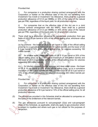 Provided that:

      i)    For companies in a production sharing contract arrangement with the
      Corporation or Holder on the effective date of this Act not benefiting from
      Investment Tax Credit or Investment Tax Allowance, there shall be a general
      production allowance of $ 0.5 per MMBtu or 30% of the value of the natural
      gas per PML regardless of the liquid yield, for all production volumes.

      ii)   For companies that on the effective date of this Act are in a Joint
      Venture contract arrangement with the NNPC, there shall be a general
      production allowance of $ 0.3 per MMBtu or 30% of the value of the natural
      gas per PML regardless of the liquid yield, for all production volumes.

(4)   There shall be a production allowance for condensate production from gas
      fields of US $ 20 per barrel or 30% of the official selling price, whichever value
      is lower:

      (a) for onshore - the lower of US $ 10 per barrel or 20% of the official selling
      price, up to a cumulative maximum of 100 million barrels and the lower of US
      $ 3 per barrel or 10% of the official selling price, for volumes exceeding 100
      million barrels

      (b)     for shallow water areas - the lower of US $ 10 per barrel or 20% of the
      official selling price, up to a cumulative maximum of 200 million barrels and
      the lower of US $ 3 per barrel or 10% of the official selling price, for volumes
      exceeding 200 million barrels

      (c)   for bitumen deposits, frontier acreage and deep water areas - the lower
      of US $ 10 per barrel or 20% of the official selling price, up to a cumulative
      maximum of 300 million barrels per PML and the lower of US $ 5 per barrel or
      10% of the official selling price, for volumes exceeding 300 million barrels per
      PML.

      Provided that:

      i)    For companies in a production sharing contract arrangement with the
      Corporation or Holder on the effective date of this Act not benefiting from
      Investment Tax Credit or Investment Tax Allowance, there shall be a general
      production allowance of $ 5 per barrel or 10% of the official selling price, for all
      production volumes.

(5)   The allowances provided in this Schedule shall be allocated to companies on
      the basis of the entitlement of the relevant barrels.

(6)   The gas allowances pursuant to sub-paragraph (2)(a) and sub-paragraph
      (2)(b) of this Schedule, as applicable, shall only apply to gas production which
      is subject to royalties and where such gas is not utilized for the purposes of
      reinjection.

                                                                                      221
 