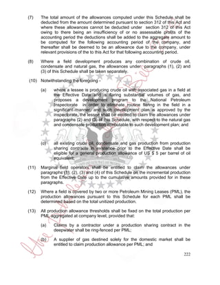 (7)    The total amount of the allowances computed under this Schedule shall be
       deducted from the amount determined pursuant to section 312 of this Act and
       where these allowances cannot be deducted under section 312 of this Act
       owing to there being an insufficiency of or no assessable profits of the
       accounting period the deductions shall be added to the aggregate amount to
       be computed for the following accounting period of the company, and
       thereafter shall be deemed to be an allowance due to the company, under
       relevant provisions of the to this Act for that following accounting period.

(8)    Where a field development produces any combination of crude oil,
       condensate and natural gas, the allowances under paragraphs (1), (2) and
       (3) of this Schedule shall be taken separately.

(10) Notwithstanding the foregoing -

       (a)   where a lessee is producing crude oil with associated gas in a field at
             the Effective Date and is flaring substantial volumes of gas, and
             proposes a development program to the National Petroleum
             Inspectorate in order to eliminate routine flaring in the field in a
             significant manner, and such development plan is approved by the
             inspectorate, the lessee shall be entitled to claim the allowances under
             paragraphs (2) and (3) of this Schedule, with respect to the natural gas
             and condensate production attributable to such development plan; and

       .

       (c)   all existing crude oil, condensate and gas production from production
             sharing contracts in existence prior to the Effective Date shall be
             eligible for a general production allowance of US $ 5 per barrel of oil
             equivalent;

(11)   Marginal field operators shall be entitled to claim the allowances under
       paragraphs (1), (2), (3) and (4) of this Schedule on the incremental production
       from the Effective Date up to the cumulative amounts provided for in these
       paragraphs.

(12)   Where a field is covered by two or more Petroleum Mining Leases (PML), the
       production allowances pursuant to this Schedule for each PML shall be
       determined based on the total unitized production.

(13)   All production allowance thresholds shall be fixed on the total production per
       PML aggregated at company level, provided that:

       (a)   Claims by a contractor under a production sharing contract in the
             deepwater shall be ring-fenced per PML;

       (b)   A supplier of gas destined solely for the domestic market shall be
             entitled to claim production allowance per PML; and

                                                                                  222
 